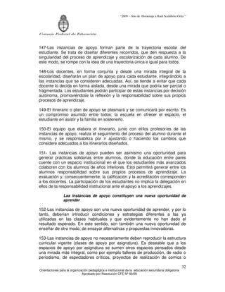 “2009 – Año de Homenaje a Raúl Scalabrini Ortíz ”




Consejo Federal de Educación



147-Las instancias de apoyo forman parte de la trayectoria escolar del
estudiante. Se trata de diseñar diferentes recorridos, que den respuesta a la
singularidad del proceso de aprendizaje y escolarización de cada alumno. De
este modo, se rompe con la idea de una trayectoria única e igual para todos.

148-Los docentes, en forma conjunta y desde una mirada integral de la
escolaridad, diseñarán un plan de apoyo para cada estudiante, integrándolo a
las instancias que se consideren adecuadas. Así, se tiende a evitar que cada
docente lo decida en forma aislada, desde una mirada que podría ser parcial o
fragmentada. Los estudiantes podrán participar de estas instancias por decisión
autónoma, promoviéndose la reflexión y la responsabilidad sobre sus propios
procesos de aprendizaje.

149-El itinerario o plan de apoyo se plasmará y se comunicará por escrito. Es
un compromiso asumido entre todos; la escuela en ofrecer el espacio, el
estudiante en asistir y la familia en sostenerlo.

150-El equipo que elabora el itinerario, junto con el/los profesor/es de las
instancias de apoyo, realiza el seguimiento del proceso del alumno durante el
mismo, y se responsabiliza por ir ajustando o haciendo los cambios que
considere adecuados a los itinerarios diseñados.

151- Las instancias de apoyo pueden ser asimismo una oportunidad para
generar prácticas solidarias entre alumnos, donde la educación entre pares
cuente con un espacio institucional en el que los estudiantes más avanzados
colaboren con los alumnos de años inferiores. Esto permitirá generar entre los
alumnos responsabilidad sobre sus propios procesos de aprendizaje. La
evaluación y, consecuentemente, la calificación y la acreditación corresponden
a los docentes. La participación de los estudiantes no implica la delegación en
ellos de la responsabilidad institucional ante el apoyo a los aprendizajes.

                 Las instancias de apoyo constituyen una nueva oportunidad de
                 aprender

152-Las instancias de apoyo son una nueva oportunidad de aprender, y por lo
tanto, deberían introducir condiciones y estrategias diferentes a las ya
utilizadas en las clases habituales y que evidentemente no han dado el
resultado esperado. En este sentido, son también una nueva oportunidad de
enseñar de otro modo, de ensayar alternativas y propuestas innovadoras.

153-Las instancias de apoyo no necesariamente deben reproducir la estructura
curricular vigente (clases de apoyo por asignatura). Es deseable que a los
espacios de apoyo por asignatura se sumen otros espacios pensados desde
una mirada más integral, como por ejemplo talleres de producción, de radio o
periodismo, de espectadores críticos, proyectos de realización de comics o

                                                                                                       32
Orientaciones para la organización pedagógica e institucional de la educación secundaria obligatoria
                              Aprobado por Resolución CFE Nº 93/09
 