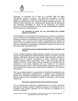 “2009 – Año de Homenaje a Raúl Scalabrini Ortíz ”




Consejo Federal de Educación



historietas, de realización de un blog de la escuela, taller de juegos
matemáticos, clubes de ciencia u otra alternativa innovadora. En estos
espacios se abordarían contenidos necesarios para afrontar con éxito las
exigencias académicas del nivel, como por ejemplo, prácticas de lectura y de
escritura. Estas instancias son particularmente válidas para los estudiantes
que manifiestan dificultades en varias de las asignaturas, con quienes
carecería de sentido duplicarles el tiempo escolar proponiéndoles solamente
clases de apoyo por cada asignatura.

                 Las instancias de apoyo son una oportunidad para acreditar
                 espacios curriculares.

154-Atendiendo a los fundamentos de una evaluación en proceso, es necesario
prever mecanismos de acreditación parcial de la asignatura, a medida que el
estudiante avanza en el aprendizaje en las instancias de apoyo. Para que esto
sea posible, y en el caso en que el profesor responsable de la instancia de
apoyo no fuera el profesor del curso, ambos acordarán juntos los criterios con
que serán evaluados los estudiantes y analizarán la situación de cada uno de
ellos para decidir la aprobación final.

                 La institución asume la responsabilidad de enseñar a estudiar a los
                 alumnos

155-Se considera pertinente habilitar espacios variados en los que la escuela
asuma la responsabilidad de enseñar prácticas relativas al estudio (como por
ejemplo, sistematizar información para tenerla luego disponible: distinguir lo
importante de lo accesorio, comentarios de textos, resúmenes, apuntes,
cuadros sinópticos, redes conceptuales, fichas u otras formas que sean de
utilidad al alumno). De este modo, enseñar a estudiar es competencia de los
profesores, en las clases habituales como así también en las diversas
instancias de apoyo, pero no sólo de ellos, también contribuyen los tutores, u
otros docentes como puede serlo el responsable de biblioteca o de la sala de
computación.

156- Las escuelas realizarán el seguimiento del rendimiento académico de los
estudiantes, identificando tempranamente a aquellos cuyas calificaciones
podrían estar indicando dificultades para la promoción. Este seguimiento se
llevará a cabo por tutores, preceptores, equipos de conducción u otro miembro
institucional.

                 Alternativas organizacionales de las instancias de apoyo

157-Las jurisdicciones dispondrán progresivamente los recursos necesarios
para que las escuelas ofrezcan instancias de apoyo a los estudiantes. En lo
inmediato, éstas pueden realizarse con los recursos ya existentes en la
escuela, por ejemplo:
                                                                        33
Orientaciones para la organización pedagógica e institucional de la educación secundaria obligatoria
                              Aprobado por Resolución CFE Nº 93/09
 