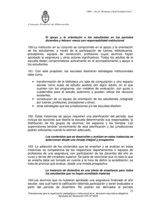 “2009 – Año de Homenaje a Raúl Scalabrini Ortíz ”




Consejo Federal de Educación




                 El apoyo y la orientación a los estudiantes en los períodos
                 diciembre y febrero/ marzo son responsabilidad institucional

160-La institución en su conjunto se compromete en el apoyo y la orientación
de los estudiantes, a través de la participación de tutores, bibliotecarios,
preceptores, equipos de conducción, profesores cuyos alumnos hayan
aprobado la asignatura u otros actores significativos. Todos los adultos de la
escuela deben comprometerse activamente en el acompañamiento y apoyo a
los estudiantes.

161- Con este propósito, las escuelas diseñarán estrategias institucionales
tales como:

    •   transformación de la biblioteca y/o sala de computación u otro espacio
        escolar como aulas de estudio asistido por algún adulto, en el que
        cuenten con los programas, con modelos de evaluación, con guías o
        cuadernillos para el estudio autónomo y puedan utilizar los recursos
        existentes.
    •   constitución de un equipo de orientación de los estudiantes (integrado
        por tutores, profesores, preceptores u otros).
    •   otras estrategias que las jurisdicciones y/o las escuelas diseñen.


162- Estas instancias de apoyo requieren una planificación del período, que
incluya las acciones que diseña la escuela determinando sus responsables, la
distribución de los grupos de alumnos, los espacios y los tiempos. Las
supervisiones tendrán conocimiento de esta planificación y las jurisdicciones
podrán solicitarlas cuando lo estimen adecuado.

                 Los contenidos que se desarrollan y evalúan en estas instancias se
                 seleccionan desde una mirada integral y prospectiva

163- La selección de los contenidos que se enseñan y se evalúan en estas
instancias es competencia de los respectivos departamentos o equipos de
profesores de una asignatura, con participación de los docentes del año en
curso y de los del inmediato superior. Se parte de reconocer que no todo lo que
se enseña debe ser tomado en cuenta a la hora de definir la acreditación; se
trata de priorizar qué evaluar, desde una mirada prospectiva.

                 La instancia de diciembre es una oferta de enseñanza para todos
                 los estudiantes que no hayan acreditado materias

164-Los alumnos que no hubieran aprobado una asignatura finalizado el año
escolar, sea cual fuere la calificación obtenida participarán y serán evaluados a
partir del período de diciembre. No podrán ser derivados al período
                                                                               35
Orientaciones para la organización pedagógica e institucional de la educación secundaria obligatoria
                              Aprobado por Resolución CFE Nº 93/09
 
