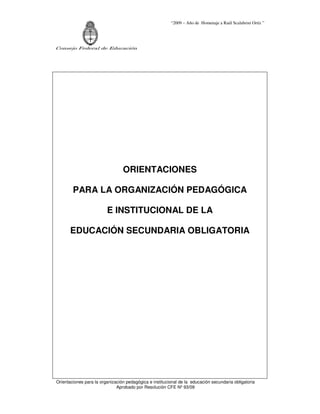 “2009 – Año de Homenaje a Raúl Scalabrini Ortíz ”




Consejo Federal de Educación




                                 ORIENTACIONES

        PARA LA ORGANIZACIÓN PEDAGÓGICA

                         E INSTITUCIONAL DE LA

       EDUCACIÓN SECUNDARIA OBLIGATORIA




Orientaciones para la organización pedagógica e institucional de la educación secundaria obligatoria
                              Aprobado por Resolución CFE Nº 93/09
 