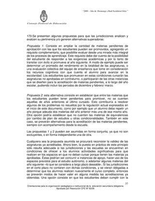 “2009 – Año de Homenaje a Raúl Scalabrini Ortíz ”




Consejo Federal de Educación




170-Se presentan algunas propuestas para que las jurisdicciones analicen y
evalúen su pertinencia y/o generen alternativas superadoras:

Propuesta 1: Consiste en ampliar la cantidad de materias pendientes de
aprobación con las que los estudiantes pueden ser promovidos, agregando un
requisito complementario, que posibilite evaluar desde una mirada más integral
de los procesos de aprendizaje. Este requisito debe dar cuenta de la posibilidad
del estudiante de responder a las exigencias académicas y por lo tanto de
transitar con éxito si promueve al año siguiente. A modo de ejemplo puede ser
determinar un promedio del rendimiento en la totalidad de las asignaturas, o
una evaluación colectiva del equipo de enseñanza que tome en consideración
los recursos cognitivos con que cuenta el alumno para avanzar en la
escolaridad. Los estudiantes que promuevan en estas condiciones cursarán las
asignaturas no aprobadas en contraturno, o participarán de las otras instancias
que se diseñen para la acreditación de materias pendientes, a lo largo del año
escolar, pudiendo incluir los períodos de diciembre y febrero/ marzo.


Propuesta 2: esta alternativa consiste en establecer que entre las materias que
los estudiantes pueden tener pendientes para promover, no se cuenten
aquellas de años anteriores al último cursado. Esto contribuiría a resolver
algunos de los problemas no resueltos por la regulación actual expresados en
el inicio de este documento, como por ejemplo que un alumno deba repetir un
año porque adeuda dos materias del año anterior más una de ese mismo año.
Otra opción podría establecer que no cuenten las materias de equivalencias
por cambio de plan de estudios u otras condicionalidades. También en este
caso, se preverán alternativas para la acreditación de las materias pendientes,
siempre con acompañamiento desde la escuela.

Las propuestas 1 y 2 pueden ser asumidas en forma conjunta, ya que no son
excluyentes, o en forma independiente una de otra.

Cualquiera sea la propuesta asumida se procurará reconocer la validez de las
asignaturas ya acreditadas. Ahora bien, la puesta en práctica de este principio
sólo resulta adecuada si las jurisdicciones y las escuelas se encuentran en
condiciones de ofrecer a los alumnos actividades significativas para que
realicen en los espacios en que no deban cursar porque tienen las materias ya
aprobadas. Éstas podrían ser concurrir a instancias de apoyo, hacer uso de los
espacios previstos para el estudio autónomo, o adelantar algunas materias del
año siguiente –lo que se considera a largo plazo deseable-. Si las jurisdicciones
en el corto plazo no contaren con dichas condiciones, y se vieran obligadas a
determinar que los alumnos realicen nuevamente el curso completo, entonces
se preverán modos de hacer valer en alguna medida las acreditaciones ya
obtenidas. Una opción consiste en que los estudiantes deban cumplir con la

                                                                                                       37
Orientaciones para la organización pedagógica e institucional de la educación secundaria obligatoria
                              Aprobado por Resolución CFE Nº 93/09
 