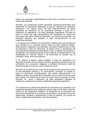 “2009 – Año de Homenaje a Raúl Scalabrini Ortíz ”




Consejo Federal de Educación



escolar que prevengan estigmatizaciones tales como el armado de cursos o
turnos para repitentes.

Asimismo, las jurisdicciones podrán desarrollar trayectorias particulares para
estudiantes con significativa sobreedad (ya sea por repitencia, por abandono
temporario o por ingreso tardío). Se trata fundamentalmente de prever
propuestas de aceleración de las trayectorias escolares, a través de la
integración de asignaturas o de otras estrategias superadoras. Se parte de
tener en cuenta que estos agrupamientos de estudiantes con situaciones
particulares sólo tienen sentido si responden a la intención de ofrecerles una
propuesta específica que posibilite un mejor acompañamiento de sus
trayectorias escolares.
c- En relación con la elección de la orientación: Implica asumir que el ingreso al
ciclo orientado es un momento decisivo dentro de toda trayectoria escolar.
Debe ponerse a disposición del estudiante información relevante para la toma
de decisiones y sobre sus elecciones. Se deberá incluir la socialización del
tramo del plan de estudios correspondiente al ciclo, el régimen de evaluación y
acreditación, las condiciones para las ofertas optativas o complementarias y las
posibilidades de inserción laboral o de continuidad de estudios que la
orientación ofrece, entre otros aspectos.

d- En relación al egreso: implica posibilitar a todos los estudiantes una
adecuada conclusión de los estudios cursados, generando condiciones para la
certificación de la educación obligatoria y brindando información sobre las
tramitaciones que concurren en este momento de cierre.

Asimismo se considerarán los casos de los estudiantes que terminan de cursar
el nivel adeudando materias y, en consecuencia, concluyen la cursada sin
logran la certificación correspondiente. Esto afecta particularmente a la
población social y económicamente vulnerable, que no cuenta con los recursos
para costear una enseñanza por fuera de la que ofrece la escuela. Se trata,
entonces, de      poner a disposición de estos estudiantes instancias de
enseñanza y evaluación en proceso, habilitando trayectorias específicas.


175- Asimismo las jurisdicciones definirán los mecanismos que posibiliten a los
estudiantes apropiarse de las reglas de juego de cada uno de estos momentos
críticos de sus trayectorias escolares. La apropiación de la información por
parte de los estudiantes es un proceso que excede la comunicación formal de
reglamentos, circulares o disposiciones, el plan de estudios, los horarios de
clase, el reglamento de asistencia, entre otros aspectos.




                                                                                                       39
Orientaciones para la organización pedagógica e institucional de la educación secundaria obligatoria
                              Aprobado por Resolución CFE Nº 93/09
 