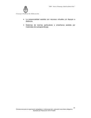 “2009 – Año de Homenaje a Raúl Scalabrini Ortíz ”




Consejo Federal de Educación



            •    La presencialidad asistida con recursos virtuales y/o Apoyos a
                 distancia.

            •    Sistemas de tutorías particulares o enseñanza asistida por
                 materiales de autoaprendizaje.




                                                                                                       41
Orientaciones para la organización pedagógica e institucional de la educación secundaria obligatoria
                              Aprobado por Resolución CFE Nº 93/09
 