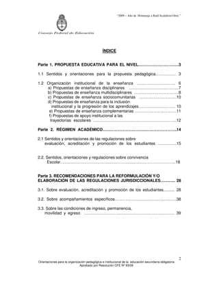 “2009 – Año de Homenaje a Raúl Scalabrini Ortíz ”




Consejo Federal de Educación




                                               ÍNDICE


Parte 1. PROPUESTA EDUCATIVA PARA EL NIVEL…………………………3

1.1 Sentidos y orientaciones para la propuesta pedagógica…………… 3

1.2 Organización institucional de la enseñanza ……………………….. 6
    a) Propuestas de enseñanza disciplinares ……………………………….7
    b) Propuestas de enseñanza multidisciplinares ……………………………8
    c) Propuestas de enseñanza sociocomunitarias ……………………….10
    d) Propuestas de enseñanza para la inclusión
       institucional y la progresión de los aprendizajes……………………… 10
     e) Propuestas de enseñanza complementarias ………………………….11
     f) Propuestas de apoyo institucional a las
      trayectorias escolares ……………………………………………………..12

Parte 2. RÉGIMEN ACADÉMICO……………………………………………….14

2.1 Sentidos y orientaciones de las regulaciones sobre
    evaluación, acreditación y promoción de los estudiantes …………..15


2.2. Sentidos, orientaciones y regulaciones sobre convivencia
     Escolar……..……………………………………………………………………18


Parte 3. RECOMENDACIONES PARA LA REFORMULACIÓN Y/O
ELABORACIÓN DE LAS REGULACIONES JURISDICCIONALES……….. 28

3.1. Sobre evaluación, acreditación y promoción de los estudiantes.......... 28

3.2. Sobre acompañamientos específicos……………………………………….38

3.3. Sobre las condiciones de ingreso, permanencia,
    movilidad y egreso ………………………………………………….……… 39




                                                                                                        2
Orientaciones para la organización pedagógica e institucional de la educación secundaria obligatoria
                              Aprobado por Resolución CFE Nº 93/09
 