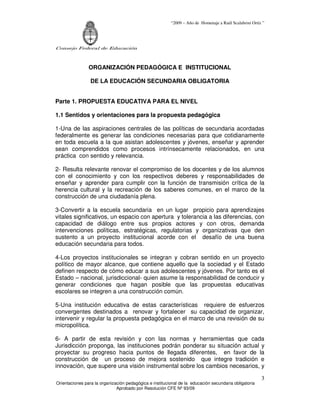 “2009 – Año de Homenaje a Raúl Scalabrini Ortíz ”




Consejo Federal de Educación



                ORGANIZACIÓN PEDAGÓGICA E INSTITUCIONAL

                 DE LA EDUCACIÓN SECUNDARIA OBLIGATORIA


Parte 1. PROPUESTA EDUCATIVA PARA EL NIVEL

1.1 Sentidos y orientaciones para la propuesta pedagógica

1-Una de las aspiraciones centrales de las políticas de secundaria acordadas
federalmente es generar las condiciones necesarias para que cotidianamente
en toda escuela a la que asistan adolescentes y jóvenes, enseñar y aprender
sean comprendidos como procesos intrínsecamente relacionados, en una
práctica con sentido y relevancia.

2- Resulta relevante renovar el compromiso de los docentes y de los alumnos
con el conocimiento y con los respectivos deberes y responsabilidades de
enseñar y aprender para cumplir con la función de transmisión crítica de la
herencia cultural y la recreación de los saberes comunes, en el marco de la
construcción de una ciudadanía plena.

3-Convertir a la escuela secundaria en un lugar propicio para aprendizajes
vitales significativos, un espacio con apertura y tolerancia a las diferencias, con
capacidad de diálogo entre sus propios actores y con otros, demanda
intervenciones políticas, estratégicas, regulatorias y organizativas que den
sustento a un proyecto institucional acorde con el desafío de una buena
educación secundaria para todos.

4-Los proyectos institucionales se integran y cobran sentido en un proyecto
político de mayor alcance, que contiene aquello que la sociedad y el Estado
definen respecto de cómo educar a sus adolescentes y jóvenes. Por tanto es el
Estado – nacional, jurisdiccional- quien asume la responsabilidad de conducir y
generar condiciones que hagan posible que las propuestas educativas
escolares se integren a una construcción común.

5-Una institución educativa de estas características requiere de esfuerzos
convergentes destinados a renovar y fortalecer su capacidad de organizar,
intervenir y regular la propuesta pedagógica en el marco de una revisión de su
micropolítica.

6- A partir de esta revisión y con las normas y herramientas que cada
Jurisdicción proponga, las instituciones podrán ponderar su situación actual y
proyectar su progreso hacia puntos de llegada diferentes, en favor de la
construcción de un proceso de mejora sostenido que integre tradición e
innovación, que supere una visión instrumental sobre los cambios necesarios, y

                                                                                                        3
Orientaciones para la organización pedagógica e institucional de la educación secundaria obligatoria
                              Aprobado por Resolución CFE Nº 93/09
 