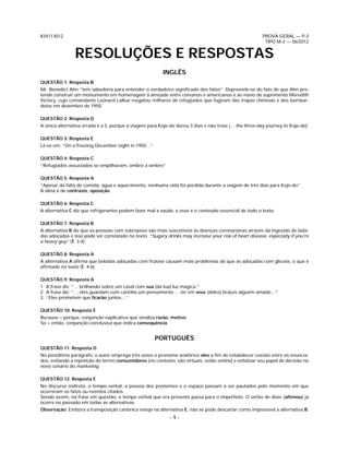 834113012                                                                                               PROVA GERAL — P-3
                                                                                                         TIPO M-2 — 06/2012


                RESOLUÇÕES E RESPOSTAS
                                                         INGLÊS
QUESTÃO 1: Resposta B
Mr. Benedict Ahn “tem sabedoria para entender o verdadeiro signiﬁcado dos fatos”. Depreende-se do fato de que Ahn pre-
tende construir um monumento em homenagem à amizade entre coreanos e americanos e ao navio de suprimento Meredith
Victory, cujo comandante Leonard LaRue resgatou milhares de refugiados que fugiram das tropas chinesas e dos bombar-
deios em dezembro de 1950.

QUESTÃO 2: Resposta D
A única alternativa errada é a 5, porque a viagem para Koje-do durou 3 dias e não treze (… the three-day journey to Koje-do).

QUESTÃO 3: Resposta E
Lê-se em: “On a freezing December night in 1950…”

QUESTÃO 4: Resposta C
“Refugiados assustados se empilhavam, ombro a ombro”

QUESTÃO 5: Resposta A
“Apesar da falta de comida, água e aquecimento, nenhuma vida foi perdida durante a viagem de três dias para Koje-do”
A ideia é de contraste, oposição.

QUESTÃO 6: Resposta C
A alternativa C diz que refrigerantes podem fazer mal à saúde, e esse é o conteúdo essencial de todo o texto.

QUESTÃO 7: Resposta B
A alternativa B diz que as pessoas com sobrepeso são mais suscetíveis às doenças coronarianas através da ingestão de bebi-
das adoçadas e isso pode ser constatado no texto: “Sugary drinks may increase your risk of heart disease, especially if you’re
a heavy guy” (l. 3-4).

QUESTÃO 8: Resposta A
A alternativa A aﬁrma que bebidas adoçadas com frutose causam mais problemas do que as adoçadas com glicose, o que é
aﬁrmado no texto (l. 4-6).

QUESTÃO 9: Resposta A
1. A frase diz: “… brilhando sobre um casal com sua (da lua) luz mágica.”
2. A frase diz: “… eles guardam com carinho um pensamento … ter em seus (deles) braços alguém amado…”
3. “Eles prometem que ﬁcarão juntos…”

QUESTÃO 10: Resposta E
Because = porque, conjunção explicativa que sinaliza razão, motivo.
So = então, conjunção conclusiva que indica consequência.


                                                     PORTUGUÊS
QUESTÃO 11: Resposta D
No penúltimo parágrafo, o autor emprega três vezes o pronome anafórico eles a ﬁm de estabelecer coesão entre os enuncia-
dos, evitando a repetição do termo consumidores (no contexto, são virtuais, estão online) e enfatizar seu papel de decisão no
novo cenário do marketing.

QUESTÃO 12: Resposta E
No discurso indireto, o tempo verbal, a pessoa dos pronomes e o espaço passam a ser pautados pelo momento em que
ocorreram os fatos ou eventos citados.
Sendo assim, na frase em questão, o tempo verbal que era presente passa para o imperfeito. O verbo de dizer (aﬁrmou) já
ocorre no passado em todas as alternativas.
Observação: Embora a transposição canônica esteja na alternativa E, não se pode descartar como impossível a alternativa B.
                                                            –1–
 