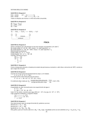 SISTEMA ANGLO DE ENSINO

QUESTÃO 33: Resposta E
Polo – cátodo       2 H+ + 2 e ––––––––– H2
Polo + ânodo             2 Cl – ––––––––– Cl2 + 2 e
Todas as soluções são neutras e o HCl está sendo consumido.

QUESTÃO 34: Resposta D
ΔE = Emaior – Emenor
ΔE = (2,87) – (1,51)
ΔE = 1,36V

QUESTÃO 35: Resposta A
Pb + PbO2 + H2SO4 ⎯→ PbSO4 + H2O

 0      +4                       +2
                 redução
             oxidação


                                                            FÍSICA
QUESTÃO 36: Resposta A
Vamos considerar que cada divisão no eixo das energias corresponda a um valor E.
No estado sólido: Q = 2E, Δθ = 30ºC, massa = m, calor especíﬁco = cS
No estado líquido: Q = 14E, Δθ = 100ºC, massa = m, calor especíﬁco = cL
Relacionando as grandezas:
Estado sólido: 2E = m ⋅ cS ⋅ 30 (I)
Estado líquido: 14E = m ⋅ cL ⋅ 100 (II)
Fazendo a divisão de II por I:
      100 ⋅ cL 14E
                =
       30 ⋅ cS     2E
             cL
       ∴        = 2,1
             cS

QUESTÃO 37: Resposta A
Como a temperatura durante a mudança de estado não permaneceu constante e, além disso, está acima de 100ºC, conclui-se
que a água não era pura.

QUESTÃO 38: Resposta E
A perda da energia potencial gravitacional do corpo é, em módulo:
     ε = m ⋅ g ⋅ h = 8 ⋅ 10 ⋅ 2 = 160 J
A energia térmica absorvida pela peça de prata é:
     ε’ = Q = m ⋅ c ⋅ Δθ = 0,6 ⋅ 2,3 ⋅ 102 ⋅ 0,8 = 110,4 J
                                      energia absorvida pela prata 110,4
O rendimento (n ) é dado por: n =                                        = 0,69 ≈ 70%
               ␫               ␫       energia perdida pelo corpo
                                                                  =
                                                                    160

QUESTÃO 39: Resposta B
A quantidade de calor necessária para esse aquecimento da água é:
      Q = m ⋅ c ⋅ Δθ
      Q = 300 ⋅ 4 ⋅ 103 ⋅ 40 = 48 ⋅ 106 J
Cada 1m2 de coletor, transfere para água 40% de 1 ⋅ 107 J. Ou seja, 0,4 ⋅ 107 = 4 ⋅ 106 J.
Logo, podemos estabelecer a seguinte relação:
      1m2 –––––––––– 4 ⋅ 106 J
      x m2 –––––––––– 48 ⋅ 106 J
      ∴ x = 12 m2

QUESTÃO 40: Resposta C
Para determinado valor de energia fornecida (ε), podemos escrever:
Amostra A: ε = mA ⋅ c ⋅ ΔθA
Amostra B: ε = mB ⋅ c ⋅ ΔθB
Igualando-as: mA ⋅ ΔθA = mB ⋅ ΔθB
Pelo gráﬁco, para um mesmo valor de ε, ΔθB Ͼ ΔθA. Logo, a igualdade acima só será satisfeita se mB Ͻ mA ou mA Ͼ mB.
                                                               –4–
 