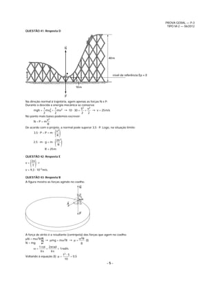 PROVA GERAL — P-3
                                                                                               TIPO M-2 — 06/2012
QUESTÃO 41: Resposta D




                                    N


                                                              40 m




                                                                 nível de referência Ep = 0



                                            10 m


                                    P
Na direção normal à trajetória, agem apenas as forças N e P.
Durante a descida a energia mecânica se conserva:
               1    2   1               52 v2
      mgh + mv0 = mv2 → 10 ⋅ 30 +         =     → v = 25 m/s
               2        2               2    2
No ponto mais baixo podemos escrever:
                 v2
      N–P=m
                  R
De acordo com o projeto, a normal pode superar 3,5 ⋅ P. Logo, na situação limite:
                         v2
      3,5 ⋅ P – P = m ⋅
                          ()
                          R
                              252
      2,5 ⋅ m ⋅ g = m ⋅
                          ( )  R
                   R = 25 m

QUESTÃO 42: Resposta E

v=
     ( )
     2π
      T
        ⋅r

v = 9,3 ⋅ 10–2 m/s.

QUESTÃO 43: Resposta B
A ﬁgura mostra as forças agindo no coelho.
                                              N




                                        A


                                              P




A força de atrito é a resultante (centrípeta) das forças que agem no coelho.
μN = mω2R → μmg = mω2R → μ = ω2R (I)
             1 3
              2




N = mg                                     g
          1 rot 2πrad
      ω=        =        = 1rad/s
           6s       6s
                             12 ⋅ 5
Voltando à equação (I): μ =         = 0,5
                               10
                                                            –5–
 