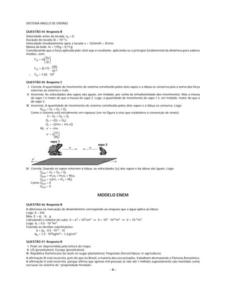 SISTEMA ANGLO DE ENSINO

QUESTÃO 44: Resposta B
Velocidade antes da tacada: v0 = 0;
Duração da tacada Δt = 10–2 s;
Velocidade imediatamente após a tacada v = 162 km/h = 45 m/s;
Massa da bola: m = 170 g = 0,17 g;
Considerando que a força aplicada pelo stick seja a resultante, aplicando-se o princípio fundamental da dinâmica para valores
médios, vem:
      Fm = m
             ( )
             Δv
             Δt
                   (45)
      Fm = (0,17) ⋅
                   10–2
 ∴    Fm = 7,65 ⋅ 102

QUESTÃO 45: Resposta C
  I. Correta. A quantidade de movimento do sistema constituído pelos dois sapos e a tábua se conserva pois a soma das força
     externas ao sistema é nula.
 II. Incorreta. As velocidades dos sapos são iguais, em módulo, por conta da simultaneidade dos movimentos. Mas a massa
     do sapo 1 é maior do que a massa do sapo 2. Logo, a quantidade de movimento do sapo 1 é, em módulo, maior do que a
     do sapo 2.
III. Incorreta. A quantidade de movimento do sistema constituído pelos dois sapos e a tábua se conserva. Logo:
            Qsist = Q1 + Q2 + Qt
     Como o sistema está inicialmente em repouso (ver na ﬁgura o eixo que estabelece a convenção de sinais):
                  0 = Q1 + Q2 + Qt
                 Qt = –(Q1 + Q2)
                 Qt = –[2mv + m(–v)]
            Mt ⋅ v’ = –mv

                      ()
                 v’ = v
                        m
                        Mt
                  sapo 1
                                                    sapo 2
                               v              v


     v’


IV. Correta. Quando os sapos retornam à tábua, as velocidades (vf) dos sapos e da tábua são iguais. Logo:
          Qsist = Q1 + Q2 + Qt
          Qsist = m1vf + m2vf + Mtvf
          Qsist = vf(m1 + m2 + Mt)
    Como Qsist = 0
          Qsist = 0


                                                    MODELO ENEM

QUESTÃO 46: Resposta B
A diferença na marcação do dinamômetro corresponde ao empuxo que a água aplica ao bloco.
Logo, E = 6N.
Mas, E = dL ⋅ Vi ⋅ g
Calculando o volume do cubo: V = a3 = 103 cm3 ⇒ V = 103 ⋅ 10–6 m3 ⇒ V = 10–3 m3.
Logo, Vi = 0,5 ⋅ 10–3m3
Fazendo as devidas substituições:
       6 = dA ⋅ 0,5 ⋅ 10–3 ⋅ 10
      dA = 1,2 ⋅ 103 kg/m3 = 1,2 g/cm3

QUESTÃO 47: Resposta B
  I. Pode ser depreendida pela leitura do mapa.
 II. US (prostitution); Europe (prostitution).
III. República Dominicana (to work on sugar plantations); Paquistão (forced labour in agriculture).
A aﬁrmação IV está incorreta, pois diz que no Brasil, a maioria dos escravizados, trabalham desmatando a Floresta Amazônica.
A aﬁrmação V está incorreta, porque aﬁrma que apenas mil pessoas (e não até 1 milhão) supostamente são mantidas como
escravas no sistema de “propriedade herdada”.
                                                             –6–
 