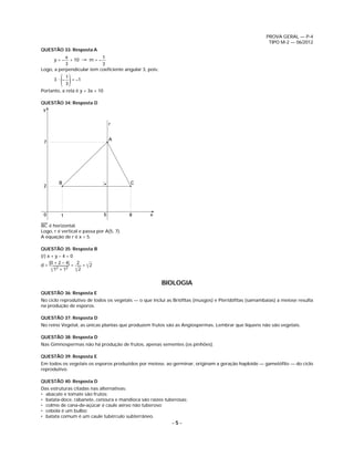 PROVA GERAL — P-4
                                                                                                     TIPO M-2 — 06/2012
QUESTÃO 33: Resposta A
           x               1
      y=–    + 10 → m = –
           3               3
Logo, a perpendicular tem coeﬁciente angular 3, pois:

         ( )
      3• –
             1
             3
               = –1

Portanto, a reta é y = 3x + 10

QUESTÃO 34: Resposta D
 y


                                     r


                                     A
 7




        B                                 C
 2




 0       1                       5        8      x
——
BC é horizontal.
Logo, r é vertical e passa por A(5, 7).
A equação de r é x = 5.

QUESTÃO 35: Resposta B
(r) x + y – 4 = 0
                     = ͌2
     |0 + 2 – 4|   2
d=               =
      ͌12 + 12 ͌2

                                                        BIOLOGIA
QUESTÃO 36: Resposta E
No ciclo reprodutivo de todos os vegetais — o que inclui as Brióﬁtas (musgos) e Pteridóﬁtas (samambaias) a meiose resulta
na produção de esporos.

QUESTÃO 37: Resposta D
No reino Vegetal, as únicas plantas que produzem frutos são as Angiospermas. Lembrar que liquens não são vegetais.

QUESTÃO 38: Resposta D
Nas Gimnospermas não há produção de frutos, apenas sementes (os pinhões).

QUESTÃO 39: Resposta E
Em todos os vegetais os esporos produzidos por meiose, ao germinar, originam a geração haploide — gametóﬁto — do ciclo
reprodutivo.

QUESTÃO 40: Resposta D
Das estruturas citadas nas alternativas:
• abacate e tomate são frutos;
• batata-doce, rabanete, cenoura e mandioca são raízes tuberosas;
• colmo de cana-de-açúcar é caule aéreo não tuberoso;
• cebola é um bulbo;
• batata comum é um caule tubérculo subterrâneo.
                                                          –5–
 