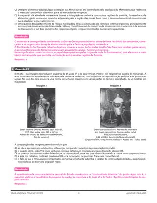 10SIMULADO ENEM COMPACTO/2012 ANGLO VESTIBULARES
C) O regime alimentar da população da região das Minas Gerais era controlado pela legislação da Metrópole, que reservava
o mercado consumidor das minas para as mercadorias europeias.
D) A expansão da atividade mineradora trouxe a integração econômica com outras regiões da colônia, fornecedoras de
alimentos, gado ou mesmo produtos artesanais para a região das minas, bem como o desenvolvimento de manufaturas
para abastecer o mercado interno.
E) O frequente desabastecimento da região mineradora levou a ampliação do comércio interno brasileiro, principalmente
entre a zona mineira e áreas distantes da colônia, como foi o caso do comércio de alimentos com o sudeste e o de animais
de tração com o sul. Esse comércio foi responsável pelo enriquecimento dos bandeirantes paulistas.
Resolução
O acelerado e desorganizado povoamento da Serras Gerais provocou sérias crises de fome. No início dos setecentos, come-
çaram a ser organizadas áreas de abastecimento para a faminta população mineradora.
O Rio Grande do Sul fornecia rebanhos bovinos, muares e couro. As fazendas do Alto São Francisco vendiam gado vacum,
e as zonas litorâneas do Nordeste negociavam aguardente, açúcar, fumo e até escravos.
Nesse signiﬁcativo comércio interno, o papel desempenhado pelas tropas de mula foi fundamental, pois elas eram o meio
básico de transporte que permitia a articulação entre as várias regiões da Colônia.
Resposta: A
▲
Questão 22
(ENEM) — As imagens reproduzem quadros de D. João VI e de seu ﬁlho D. Pedro I nos respectivos papéis de monarcas. A
arte do retrato foi amplamente utilizada pela nobreza ocidental, com objetivos de representação política e de promoção
social. No caso dos reis, essa era uma forma de se fazer presente em várias partes do reino e, sobretudo, de se mostrar em
majestade.
Imagem I Imagem II
(Jean Baptiste Debret, Retrato de D. João VI, (Henrique José da Silva. Retrato do Imperador
1817, óleo sobre tela, 060 × 042cm. em trajes majestáticos. Gravura sobre metal
Acervo do Museu de Belas Artes/IPHAN/MINC, feita por Urbain Massard,
Rio de Janeiro.) 0,64 × 0,44m. Acervo do Museu Imperial.)
(Disponível em: <http://www.scielo.br>. Acesso em: 17 dez. 2008)
A comparação das imagens permite concluir que
A) as obras apresentam substantivas diferenças no que diz respeito à representação do poder.
B) o quadro de D. João VI é mais suntuoso, porque retrata um monarca europeu típico do século XIX.
C) os quadros dos monarcas têm baixo impacto promocional, uma vez que não estão usando a coroa, nem ocupam o trono.
D) a arte dos retratos, no Brasil do século XIX, era monopólio de pintores franceses, como Debret.
E) o fato de pai e ﬁlho aparecerem pintados de forma semelhante sublinha o caráter de continuidade dinástica, aspecto polí-
tico essencial ao exercício do poder régio.
Resolução
A questão aborda uma característica central do Estado monárquico: a “continuidade dinástica” do poder régio, isto é, o
exercício vitalício e hereditário do governo da nação. A referência a D. João VI e D. Pedro I facilita a identiﬁcação da res-
posta correta.
Resposta: E
 