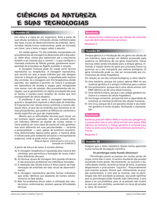 11SIMULADO ENEM COMPACTO/2012 ANGLO VESTIBULARES
▲
Questão 23
Um clone é a cópia de um organismo, feita a partir de
suas células somáticas. Utilizando células indiferenciadas
das fases iniciais do desenvolvimento do embrião, deno-
minadas células-tronco embrionárias, pode ser formado
um clone. Leia o texto a seguir sobre o assunto:
Em média apenas 1% dos embriões manipulados em
procedimentos de clonagem se desenvolve até a fase adul-
ta. Além disso, clones que sobrevivem até o nascimento
tendem a ser maiores que o normal — o que conﬁgura a
chamada síndrome do ﬁlhote grande, geralmente acom-
panhada de anomalias no fígado, pulmões e coração.
A clonagem humana pode ser usada como técnica
reprodutiva ou terapêutica. A clonagem reprodutiva,
que serviria em tese a casais inférteis que não desejam
recorrer à doação de gametas, é repudiada pela maioria
dos cientistas. Já a clonagem com ﬁns terapêuticos divide
opiniões: seu objetivo é permitir no futuro a produção
em laboratório de tecidos e órgãos para transplantes
com menor risco de rejeição. Nos procedimentos de clo-
nagem, usa-se geralmente um zigoto enucleado (do qual
se retirou o núcleo) como receptor do núcleo que será
transplantado da célula doadora.
O problema é que tanto a clonagem reprodutiva
quanto a terapêutica implicam a destruição de embriões.
O tratamento com células-tronco enfrenta o mesmo obs-
táculo ético, já que são os embriões que fornecem as cé-
lulas pluripotentes, que podem se diferenciar conforme o
tecido especíﬁco em que são implantadas.
Mesmo que as diﬁculdades técnicas para clonar um
ser humano sejam superadas, não seria possível obter
um indivíduo idêntico ao doador do núcleo celular: o
clone poderia ser uma cópia do ponto de vista genético,
mas seria diferente em suas peculiaridades — inclusive
a personalidade —, pois, apesar de existirem caracterís-
ticas determinadas apenas pelos genes, a maioria delas
é inﬂuenciada pelo ambiente (inclusive o microambiente
orgânico), onde se pode incluir a educação.
(Raquel Aguiar. Especial para a CH on-line,
acessado em 01/04/2012)
A partir da leitura do texto, é correto aﬁrmar:
A) A clonagem terapêutica é repudiada pela maioria dos
cientistas, pois permitiria a formação de novos indiví-
duos diferentes dos pais.
B) As técnicas atuais de clonagem têm grande eﬁciência
e não provocam problemas nos indivíduos formados.
C) A obtenção das células-tronco é feita a partir da frag-
mentação de embriões em fase inicial de desenvolvi-
mento.
D) A clonagem reprodutora permite formar indivíduos
que serão idênticos aos doadores do núcleo celular,
inclusive na fase adulta.
E) Não há problemas éticos sobre a utilização das célu-
las-tronco embrionárias; existem apenas diﬁculdades
técnicas.
DDDAAA AAAZZZEEERRRUUUTTTAAANNNSSSAAAIIICCCNNNÊÊÊIIICCC
EEE SSSUUUAAASSS SSSAAAIIIGGGOOOLLLOOONNNCCCEEETTT
Resolução
As células-tronco embrionárias são obtidas de embriões
que são destruídos durante o processo.
Resposta: C
▲
Questão 24
Terapia gênica é a introdução de um gene nas células de
um indivíduo, para corrigir um defeito provocado pela
ausência ou deﬁciência de um gene importante. Várias
técnicas estão sendo estudadas para a terapia gênica, in-
cluindo a injeção direta do gene por processos físicos ou
químicos ou o seu transporte por vetores biológicos. O
gene introduzido pode ou não ser incorporado aos cro-
mossomos da célula hospedeira.
Em relação ao uso dos vetores biológicos, o vetor ideal é:
A) Uma bactéria, porque ela possui apenas RNA no seu
material genético e é sempre inofensiva para a célula.
B) Um protozoário, porque ele é uma célula animal com
DNA idêntico ao de uma célula humana.
C) Uma célula humana, porque o seu código genético ex-
clusivo é o mesmo da célula hospedeira.
D) Um fungo unicelular, porque ele tem a capacidade de
sintetizar as mesmas proteínas das células humanas.
E) Um vírus, porque ele é um parasita celular e seu mate-
rial genético é muito simples, facilitando a manipula-
ção.
Resolução
Bactérias possuem DNA e RNA e muitas são patogênicas;
o protozoário não é uma célula animal nem possui DNA
idêntico ao humano; o código genético é universal para
todos os seres vivos; fungos não sintetizam proteínas hu-
manas.
Resposta: E
▲
Questão 25
Imagine que o texto hipotético abaixo tenha aparecido
numa revista de divulgação cientíﬁca.
Os pernilongos estão ﬁcando silenciosos?
“Pernilongos picam as pessoas em muitas partes do
corpo, entre elas o rosto. A coceira resultante das picadas
incomoda muita gente. Normalmente, ao ouvirem o ba-
rulho desses insetos, durante as horas de sono, as pessoas
despertavam e procuravam “caçá-los”, frequentemente
com enorme sucesso. Ocorre que, ultimamente, as pica-
das aumentaram, e com elas as coceiras, mas os perni-
longos não têm acordado as pessoas. Isso pode signiﬁcar
que os pernilongos estão ﬁcando mais silenciosos, o que
passa a ser um problema, pois, se as pessoas não ouvem
os sons por eles emitidos, aumentam os riscos de picadas
e, claro, de coceiras”.
 