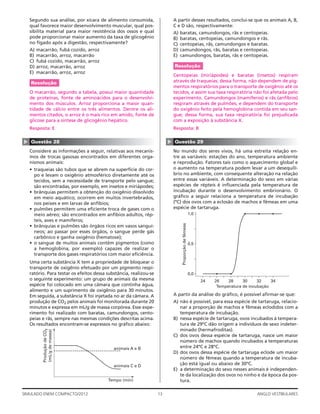 13SIMULADO ENEM COMPACTO/2012 ANGLO VESTIBULARES
A partir desses resultados, conclui-se que os animais A, B,
C e D são, respectivamente:
A) baratas, camundongos, rãs e centopeias.
B) baratas, centopeias, camundongos e rãs.
C) centopeias, rãs, camundongos e baratas.
D) camundongos, rãs, baratas e centopeias.
E) camundongos, baratas, rãs e centopeias.
Resolução
Centopeias (miriápodes) e baratas (insetos) respiram
através de traqueias; dessa forma, não dependem de pig-
mentos respiratórios para o transporte de oxigênio até os
tecidos, e assim sua taxa respiratória não foi afetada pelo
experimento. Camundongos (mamíferos) e rãs (anfíbios)
respiram através de pulmões, e dependem do transporte
do oxigênio feito pela hemoglobina contida em seu san-
gue; dessa forma, sua taxa respiratória foi prejudicada
com a exposição à substância X.
Resposta: B
▲
Questão 29
No mundo dos seres vivos, há uma estreita relação en-
tre as variáveis: estações do ano, temperatura ambiente
e reprodução. Fatores tais como o aquecimento global e
o aumento na temperatura podem levar a um desequilí-
brio no ambiente, com consequente alteração na relação
entre essas variáveis. A determinação do sexo em várias
espécies de répteis é inﬂuenciada pela temperatura de
incubação durante o desenvolvimento embrionário. O
gráﬁco a seguir relaciona a temperatura de incubação
(ºC) dos ovos com a eclosão de machos e fêmeas em uma
espécie de tartaruga.
1,0
0,5
0,0
24 26 28 30 32 34
Temperatura de incubação
Proporçãodefêmeas
A partir da análise do gráﬁco, é possível aﬁrmar-se que:
A) não é possível, para essa espécie de tartaruga, relacio-
nar a proporção de machos e fêmeas eclodidos com a
temperatura de incubação.
B) nessa espécie de tartaruga, ovos incubados à tempera-
tura de 29ºC dão origem a indivíduos de sexo indeter-
minado (hermafroditas).
C) dos ovos dessa espécie de tartaruga, nasce um maior
número de machos quando incubados a temperaturas
entre 24ºC e 28ºC.
D) dos ovos dessa espécie de tartaruga eclode um maior
número de fêmeas quando a temperatura de incuba-
ção está igual ou abaixo de 30ºC.
E) a determinação do sexo nesses animais é independen-
te da localização dos ovos no ninho e da época da pos-
tura.
Segundo sua análise, por xícara de alimento consumida,
qual favorece maior desenvolvimento muscular, qual pos-
sibilita material para maior resistência dos ossos e qual
pode proporcionar maior aumento da taxa de glicogênio
no fígado após a digestão, respectivamente?
A) macarrão, fubá cozido, arroz
B) macarrão, arroz, macarrão
C) fubá cozido, macarrão, arroz
D) arroz, macarrão, arroz
E) macarrão, arroz, arroz
Resolução
O macarrão, segundo a tabela, possui maior quantidade
de proteínas, fonte de aminoácidos para o desenvolvi-
mento dos músculos. Arroz proporciona a maior quan-
tidade de cálcio entre os três alimentos. Dentre os ali-
mentos citados, o arroz é o mais rico em amido, fonte de
glicose para a síntese de glicogênio hepático.
Resposta: E
▲
Questão 28
Considere as informações a seguir, relativas aos mecanis-
mos de trocas gasosas encontrados em diferentes orga-
nismos animais:
• traqueias são tubos que se abrem na superfície do cor-
po e levam o oxigênio atmosférico diretamente até os
tecidos, sem a necessidade de transporte pelo sangue;
são encontradas, por exemplo, em insetos e miriápodes;
• brânquias permitem a obtenção do oxigênio dissolvido
em meio aquático; ocorrem em muitos invertebrados,
nos peixes e em larvas de anfíbios;
• pulmões permitem uma eﬁciente troca de gases com o
meio aéreo; são encontrados em anfíbios adultos, rép-
teis, aves e mamíferos;
• brânquias e pulmões são órgãos ricos em vasos sanguí-
neos; ao passar por esses órgãos, o sangue perde gás
carbônico e ganha oxigênio (hematose);
• o sangue de muitos animais contém pigmentos (como
a hemoglobina, por exemplo) capazes de realizar o
transporte dos gases respiratórios com maior eﬁciência.
Uma certa substância X tem a propriedade de bloquear o
transporte de oxigênio efetuado por um pigmento respi-
ratório. Para testar os efeitos dessa substância, realizou-se
o seguinte experimento: um grupo de animais da mesma
espécie foi colocado em uma câmara que continha água,
alimento e um suprimento de oxigênio para 30 minutos.
Em seguida, a substância X foi injetada no ar da câmara. A
produção de CO2 pelos animais foi monitorada durante 20
minutos e expressa em mL/g de massa corpórea. Esse expe-
rimento foi realizado com baratas, camundongos, cento-
peias e rãs, sempre nas mesmas condições descritas acima.
Os resultados encontram-se expressos no gráﬁco abaixo:
animais A e B
animais C e D
Tempo (min)
ProduçãodeCO2
(mL/gdemassa)
 