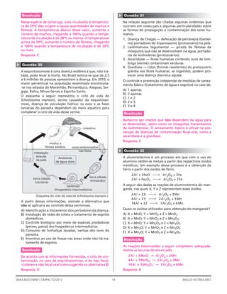 14SIMULADO ENEM COMPACTO/2012 ANGLO VESTIBULARES
▲
Questão 31
Na relação seguinte são citadas algumas endemias que
ocorrem em nosso país e algumas particularidades sobre
as formas de propagação e contaminação dos seres hu-
manos.
1. Doença de Chagas — defecação de percevejos (barbei-
ros) portadores do tripanossomo (protozoário) na pele.
2. Leishmaniose tegumentar — picada de fêmeas de
mosquitos que não se desenvolvem na água, portado-
res de leishmânias (protozoários).
3. Ascaridíase — fezes humanas contendo ovos de lom-
briga (verme) contaminam verduras.
4. Giardíase — cistos (formas resistentes) do protozoário
giárdia nas fezes humanas, se ingeridos, podem pro-
vocar uma doença diarreica aguda.
O controle e prevenção independe de medidas de sanea-
mento básico (tratamento de água e esgotos) no caso de:
A) 1 apenas.
B) 2 apenas.
C) 1 e 2.
D) 2 e 3.
E) 3 e 4.
Resolução
Barbeiros são insetos que não dependem da água para
se desenvolver, assim como os mosquitos transmissores
da leishmaniose. O saneamento básico é eﬁcaz na pre-
venção de doenças de contaminação fecal-oral, como a
ascaridíase e a giardíase.
Resposta: C
▲
Questão 32
A aluminotermia é um processo em que com o uso do
alumínio obtêm-se metais a partir dos respectivos óxidos
metálicos. Um exemplo desse processo é a obtenção de
ferro a partir dos óxidos de ferro.
2Al + 3FeO ⎯→ Al2O3 + 3Fe
2Al + Fe2O3 ⎯→ Al2O3 + 2Fe
A seguir são dadas as reações de aluminotermia do man-
ganês, nas quais X, Y e Z representam esses óxidos.
2Al + 3X ⎯→ Al2O3 + 3Mn
4Al + 3Y ⎯→ 2Al2O3 + 3Mn
14Al + 3Z ⎯→ 7Al2O3 + 6Mn
Quais os óxidos utilizados para obtenção do manganês?
A) X = MnO; Y = MnO2 e Z = MnO7.
B) X = MnO; Y = MnO2 e Z = Mn2O7.
C) X = MnO; Y = Mn2O2 e Z = Mn3O7.
D) X = Mn2O; Y = MnO2 e Z = Mn3O7.
E) X = Mn2O; Y = MnO3 e Z = Mn4O7.
Resolução
As reações balanceadas a seguir completam adequada-
mente as lacunas do enunciado.
2Al + 3MnO → Al2O3 + 3Mn
4Al + 3MnO2 → 2Al2O3 + 3Mn
14Al + 3Mn2O7 → 7Al2O3 + 6Mn
Resposta: B
Resolução
Nessa espécie de tartaruga, ovos incubados à temperatu-
ra de 29ºC dão origem a iguais quantidades de machos e
fêmeas. A temperaturas abaixo desse valor, aumenta o
número de machos, chegando a 100% quando a tempe-
ratura de incubação é de 28ºC ou menos. A temperaturas
acima de 29ºC, aumenta o número de fêmeas, chegando
a 100% quando a temperatura de incubação é de 30ºC
ou mais.
Resposta: C
▲
Questão 30
A esquistossomose é uma doença endêmica que, não tra-
tada, pode levar à morte. No Brasil estima-se que de 2,5
a 6 milhões de pessoas apresentem a doença. Em 2010, o
maior percentual na população examinada encontrava-
-se nos estados do Maranhão, Pernambuco, Alagoas, Ser-
gipe, Bahia, Minas Gerais e Espírito Santo.
O esquema a seguir representa o ciclo de vida do
Schistosoma mansoni, verme causador da esquistosso-
mose, doença de veiculação hídrica: os ovos e as fases
larvárias do parasita dependem do meio aquático para
completar o ciclo de vida desse verme.
intestino
macho e
fêmea adultos ovos embrionados
nas fezes
larva ciliada
(miracídio)
caramujo
(hospedeiro intermediário)
larva ciliada
(cercária)
infestação
através
da pele
Ambiente
de água doce
fígado
(Esquema do ciclo de vida do Schistosoma mansoni.)
A partir dessas informações, assinale a alternativa que
não se aplicaria ao controle dessa verminose.
A) Identiﬁcação e tratamento dos portadores da doença.
B) Instalação de redes de coleta e tratamento de esgotos
domésticos.
C) Controle biológico por meio de espécies predadoras
(peixes, patos) dos hospedeiros intermediários.
D) Consumo de hortaliças lavadas, isentas dos ovos do
parasita.
E) Incentivo ao uso de fossas nas áreas onde não há tra-
tamento de esgotos.
Resolução
De acordo com as informações fornecidas, o ciclo de con-
taminação, no caso da esquistossomose, é do tipo fecal-
-cutâneo e não fecal-oral como sugerido na alternativa D.
Resposta: D
 