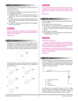 18SIMULADO ENEM COMPACTO/2012 ANGLO VESTIBULARES
Resolução
A Lua atrai o Módulo de Comando. O Módulo de Coman-
do atrai a Lua. Trata-se de um par ação e reação. Forças
de mesma intensidade, mesma direção e sentidos opos-
tos.
Resposta: D
▲
Questão 42
Das aﬁrmações a seguir, assinale aquela que está de acor-
do com o texto.
A) Em Vênus ocorre o efeito estufa.
B) A massa de um astronauta na Lua corresponde a 1/6
de seu valor, comparativamente à sua massa na Terra.
C) Na Lua, o astronauta não ﬁca sujeito à força gravita-
cional.
D) Vênus possui luz própria.
E) A temperatura na Lua é muito baixa porque ela reﬂe-
te integralmente a luz solar.
Resolução
Observe que o texto diz:
“… porque o dióxido de carbono e o vapor de água at-
mosféricos se deixam atravessar pela luz visível do Sol,
mas não deixam escapar a radiação infravermelha emiti-
da pelas rochas da sua superfície (de Vênus).”
Isso caracteriza o efeito estufa, semelhante ao que ocorre
em nosso planeta, com a diferença que, em Vênus, esse
efeito é mais acentuado.
Resposta: A
▲
Questão 43
Para investigar se um corpo pode manter seu movimento
quando a resultante das forças que atuam sobre ele é
nula, João Pedro fez a montagem representada na ﬁgura
a seguir. Devido aos materiais escolhidos, é possível des-
considerar as forças de atrito.
S
C F R
P
S — sensor de movimento
C — carrinho
F — fio
R — roldana
P — corpo suspenso
João Pedro teve o cuidado de utilizar um ﬁo F, muito
leve, de comprimento tal que permitisse que o corpo P se
chocasse contra o solo, antes de o carrinho C chegar ao
ﬁm da superfície horizontal, sobre a qual se movia.
▲ Questão 40
De acordo com o texto, a expressão “O silêncio é total” se
explica pelo fato de:
A) haver vácuo na Lua.
B) a onda sonora escapar da Lua devido a sua baixa in-
tensidade gravitacional.
C) a atmosfera da Lua ser constituída basicamente por
dióxido de carbono, que não permite a propagação
do som.
D) a onda sonora, por ser eletromagnética de baixa ener-
gia, não conseguir atravessar os trajes utilizados pelos
astronautas.
E) os trajes dos astronautas não permitirem a propaga-
ção de ondas sonoras.
Resolução
Como na Lua não há atmosfera, o som não pode se pro-
pagar, uma vez que sua existência está relacionada à pre-
sença de meio material.
Resposta: A
▲
Questão 41
Enquanto os astronautas N. Armstrong e E. Aldrin, da mis-
são Apollo 11, recolhiam amostras na superfície lunar, o
seu colega M. Collins permanecia no Módulo de Coman-
do (MC), em órbita ao redor da Lua (L), como representa-
do na ﬁgura (a ﬁgura não está representada em escala).
MC
L
Dentre as opções a seguir, assinale aquela que representa
corretamente as forças de interação entre o Módulo de
Comando e a Lua.
A)
MC
L
D)
MC
L
B)
MC
L
E)
MC
L
C)
MC
L
 