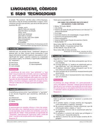 20SIMULADO ENEM COMPACTO/2012 ANGLO VESTIBULARES
Texto para as questões 48 e 49
UM CARRO TÃO ATREVIDO QUE ISTO NÃO É
UM ANÚNCIO. É UMA CANTADA.
• Motor T4 Turbo 180HP
• City Safety
• Sistema de áudio de alta performance com tela de 5’’ e
sistema Bluetooth
• 6 air bags
• Controle dinâmico de estabilidade e tração (DSTC)
• Controle anticapotamento (RSC)
• Piloto automático
• Sistema ISOFIX para ﬁxação de assentos infantis
• Rodas Balder 17’’
Novo Volvo S60 T4 / à vista: R$102.900,00
Ou R$61.740,00 + 12 parcelas mensais ﬁxas
de R$3.583,55. Taxa de 0% A.M.
Novo Volvo S60. O Volvo atrevido.
(Publicado na revista Bravo, setembro de 2011,
volvoatrevido.com.br)
▲
Questão 48
Segundo o texto:
A) O adjetivo “novo” não deixa pressuposto que há ou-
tros modelos.
B) O artigo deﬁnido “o” poderia ser substituído pelo ar-
tigo indeﬁnido “um” sem alteração de sentido.
C) O adjetivo “atrevido” deixa pressuposto que há ou-
tros volvos sem esta qualidade.
D) Uma cantada não se caracteriza necessariamente pelo
atrevimento.
E) Uma cantada não é necessariamente mais intensa do
que um anúncio.
Resolução
A presença do artigo deﬁnido “o”, particularizando o
carro, e do adjetivo “atrevido” indicam que se trata de um
tipo de carro num universo mais amplo de carros da marca.
Em outros termos, é uma espécie de Volvo (o novo Volvo,
o “atrevido”) dentro do gênero (outros veículos da marca).
Resposta: C
▲
Questão 49
Sobre os gêneros “cantada” e “anúncio”, o correto é di-
zer que:
A) A cantada realiza a função emotiva de linguagem,
como exempliﬁca o adjetivo “atrevido”.
B) No anúncio, predomina a função referencial, que dá
informações sobre o objeto, o “carro”.
C) A cantada e o anúncio não se caracterizam pela fun-
ção apelativa.
D) A cantada e o anúncio são textos que privilegiam o
“interlocutor”, buscando seduzi-lo.
E) Apenas o anúncio faz uso de função conativa de lin-
guagem.
A canção “Na carreira”, de Edu Lobo e Chico Buarque,
fala sobre a vida de artistas mambembes. A seguir, trans-
crevemos uma de suas estrofes, que serve de base para as
questões 46 e 47.
Chegar, sorrir,
Mentir feito um mascate
Quando desce na estação.
Parar, ouvir,
Sentir que tatibitate
Que bate o coração.
Mais um dia, mais uma cidade
Para enlouquecer
O bem-querer,
O turbilhão.
(Disponível em: <http://www.chicobuarque.com.br/
construcao/mestre.asp?pg=nacarrei_82.htm>)
▲
Questão 46
Sabendo que, em sentido literal, “tatibitate” designa as
pessoas que, ao falar, trocam certas consoantes, e que
alguns dicionários também registram essa palavra com o
signiﬁcado de “gago”, aponte a palavra ou a expressão
que melhor traduz, no contexto, o signiﬁcado metafórico
de “tatibitate”:
A) sem força D) entristecido
B) mentiroso E) descompassado
C) com emoção
Resolução
A semelhança de sons entre “que tatibitate” e “que
bate” ecoa no plano do conteúdo, como se o signiﬁcado
de “bater” fosse projetado no signiﬁcado de “tatibita-
te”. Assim, na canção, tatibitate está usado com o sentido
ﬁgurado de descompassado, apressado, impaciente. Por-
tanto, o eu lírico consegue, a partir de um jogo sonoro,
reforçar a ideia de um coração que bate acelerado.
Resposta: E
▲
Questão 47
A semelhança sonora entre “que tatibitate” e “que bate”
é um recurso linguístico que caracteriza, sobretudo, a
função
A) referencial D) poética
B) metalinguística E) conativa
C) fática
Resolução
A paronomásia em questão reforça o ritmo da canção.
Por meio dela, uma repetição sonora, que ocorre no pla-
no da expressão, ecoa no plano do conteúdo, como se o
signiﬁcado de “bater” fosse projetado no signiﬁcado de
“tatibitate”. Esse reforço do “que se diz” pelo “modo de
dizer” é próprio da função poética da linguagem.
Resposta: D
SSSOOOGGGIIIDDDÓÓÓCCCS,S,S,NNNEEEGGGAAAUUUGGGNNNIIILLL
EEE SSSUUUAAASSS SSSAAAIIIGGGOOOLLLOOONNNCCCEEETTT
 