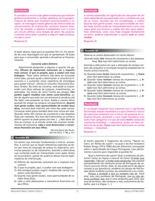 21SIMULADO ENEM COMPACTO/2012 ANGLO VESTIBULARES
Resolução
A correta apreensão do signiﬁcado de uma parte de um
texto depende de sua associação com o contexto em que
ela se insere. Levando isso em consideração, o trecho
Quanto mais gente souber, mais oportunidades de rece-
ber boas notícias pode ser interpretado tanto como uma
regra geral que encerra a análise dos dois casos especí-
ﬁcos anteriores, como uma frase dirigida diretamente
ao leitor: pode-se subentender o sujeito você ao verbo
receber.
Resposta: D
▲
Questão 51
Observe os verbos destacados no trecho abaixo:
Quando todos têm clareza do orçamento e das despesas
ﬁxas, ﬁca mais fácil administrar as contas.
Assinale a alternativa em que a alteração de tempos ver-
bais não prejudica a correlação temporal estabelecida no
trecho acima transcrito.
A) Quando todos terem clareza do orçamento (…), ﬁcará
mais fácil administrar as contas.
B) Quando todos tenham clareza do orçamento (…), ﬁ-
cará mais fácil administrar as contas.
C) Quando todos tiverem clareza do orçamento (…), ﬁ-
cará mais fácil administrar as contas.
D) Quando todos tiverem clareza do orçamento (…), ﬁ-
caria mais fácil administrar as contas.
E) Quando todos tivessem clareza do orçamento (…), ﬁ-
cou mais fácil administrar as contas.
Resolução
A correlação temporal mais coerente com o signiﬁcado
dos tempos verbais envolvidos é a que combina o futuro
do subjuntivo (tiverem) com o futuro do presente do in-
dicativo (ﬁcará), atrelando a uma noção hipotética uma
outra mais categórica: no caso de todos terem clareza do
orçamento (hipótese — subjuntivo), então um fato cer-
teiro há de se dar: ﬁcará mais fácil administrar as contas
(certeza — indicativo).
Resposta: C
O trecho seguinte é fragmento da crônica “Nascer no
Cairo, ser fêmea de cupim”, na qual o escritor brasileiro
Rubem Braga (1913-1990) discute diferentes concepções
sobre o aprendizado da Língua Portuguesa. Leia atenta-
mente o excerto para responder à questão 52.
Qual o feminino de cupim? Qual o antônimo de pós-
tumo? Como se chama o natural do Cairo? O leitor que
responder “não sei” a todas estas perguntas não passará
provavelmente em nenhuma prova de Português de ne-
nhum concurso oﬁcial. Aliás, se isso pode servir de algum
consolo à sua ignorância, receberá um abraço de felicita-
ções deste modesto cronista, seu semelhante e seu irmão.
Porque a verdade é que eu também não sei. Você
dirá, meu caro professor de Português, que eu não de-
veria confessar isso; que é uma vergonha para mim, que
vivo de escrever, não conhecer o meu instrumento de tra-
balho, que é a língua. (…).
Resolução
A cantada e o anúncio são gêneros textuais que realizam
predominantemente a função apelativa da linguagem.
Trata-se de textos que focalizam prioritariamente o re-
ceptor: as mensagens nesses gêneros são direcionadas ao
convencimento do interlocutor, portanto buscam sedu-
zi-lo. Na cantada, o objetivo é estabelecer com o outro
um vínculo afetivo, uma relação de amor. No anúncio,
o emissor tenta levar o público a adquirir dado produto,
no caso o carro.
Resposta: D
O texto abaixo, base para as questões 50 e 51, foi extraí-
do de uma reportagem em que se apresentam 10 lições
para que o consumidor aprenda a disciplinar-se ﬁnancei-
ramente.
Converse sobre dinheiro
Experimente perguntar a alguém o quanto ele ga-
nha. Olhares de repreensão costumam ser a resposta
mais comum. O que se propõe, aqui, é acabar com essa
bobagem. “Falar sobre dinheiro não deve ser encarado
como tabu, porque ajuda a desenvolver a consciência ﬁ-
nanceira e a aumentar nosso repertório de estratégias
para gastar menos”, aﬁrma [o consultor ﬁnanceiro] Gus-
tavo Cerbasi. No meio da conversa, você pode se surpre-
ender com dicas valiosas de compras, investimentos, ou
aplicações. Vai trocar de carro? Conta aos amigos. Eles
podem sugerir modelos com ótimo custo-benefício, sa-
ber de alguém que está com um seminovo à venda ou até
lhe fazer uma proposta na hora. Adote a mesma tática
quando for alugar ou comprar um apartamento. Quanto
mais gente souber, mais oportunidades de receber boas
dicas, inclusive pela internet, por meio das redes sociais.
Conversar sobre grana também deve virar rotina em casa.
Quando todos têm clareza do orçamento e das despesas
ﬁxas, por exemplo, ﬁca mais fácil administrar as contas e
deﬁnir quanto se pode gastar por mês. (…) Não deixe de
fora as crianças: se as escolas ainda não ensinam funda-
mentos de economia, cabe a você desenvolver a consci-
ência ﬁnanceira em seus ﬁlhos.
(Revista Época São Paulo,
abril de 2012, no
48, p. 47.)
▲
Questão 50
Em textos cuja intenção fundamental é instruir, aconse-
lhar, é comum que se façam referências explícitas ao lei-
tor por meio do emprego de verbos no imperativo, pro-
nomes pessoais ou de tratamento. Assinale a alternativa
cujo conteúdo pode ser interpretado como apelo direto
ao enunciatário, apesar da ausência dessas marcas expli-
citadoras da interlocução.
A) Olhares de repreensão costumam ser a resposta mais
comum;
B) O que se propõe, aqui, é acabar com essa bobagem;
C) Eles [amigos] podem sugerir modelos [de carros] com
ótimo custo-benefício;
D) Quanto mais gente souber, mais oportunidades de re-
ceber boas dicas;
E) cabe a você desenvolver a consciência ﬁnanceira em
seus ﬁlhos.
 