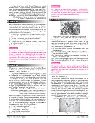22SIMULADO ENEM COMPACTO/2012 ANGLO VESTIBULARES
Resolução
Em “o açúcar recebeu aditivos químicos”, o fenômeno é
descrito por meio de vocabulário técnico especializado,
ao passo que as demais alternativas contêm expressões
comuns em registros populares do idioma.
Resposta: B
▲
Questão 54
(Nuno Ramos — Sem título, técnica mista sobre madeira,
321 × 663 × 235cm, 1994-2006. Foto: Eduardo Eckenfels)
O artista plástico Nuno Ramos atua em diversas áreas das
artes plásticas (escultura, desenho, vídeo, ﬁlme) e da lite-
ratura. A obra apresentada é composta pela mistura de
materiais de procedências variadas. É possível estabelecer
uma aproximação entre essa obra e:
A) o Barroco brasileiro, o que se percebe pela marca reli-
giosa da obra.
B) o Barroco brasileiro, em função da visão equilibrada e
racionalista do mundo.
C) o Romantismo brasileiro, por causa da atmosfera de
sonho e irracionalidade.
D) o Barroco brasileiro e sua estética do exagero e do caos.
E) o Romantismo brasileiro, devido à mistura de gêneros.
Resolução
O rebuscamento, o registro caótico promovido pelo
amálgama de objetos, o colorido da obra e a sensação
de excesso que ela provoca permitem aproximá-la da es-
tética barroca.
Resposta: D
Texto para a questão 55
“É fascinante observar um artista esforçando-se por al-
cançar o equilíbrio adequado, mas se lhe perguntássemos
por que fez isso e mudou aquilo, talvez ele fosse incapaz
de nos explicar. O artista não obedece a regras ﬁxas. Ele
simplesmente intui o caminho a seguir. É verdade que
alguns artistas ou críticos, em certos períodos, tentaram
formular leis para a sua arte; mas sempre se constatou
que artistas medíocres não conseguiam nada quando ten-
tavam aplicar essas leis, ao passo que os grandes mestres
podiam desprezá-las e, ainda assim, conseguir uma nova
espécie de harmonia em que ninguém pensara antes.”
(GOMBRICH, E. H. — “Introdução — sobre arte e artistas.”
in A História da Arte. LTC Editora S.A., Rio de Janeiro, 1999.)
(Quatro estudos para “Virgem do Prado” — 1505-06 — Rafael)
Por que exigir essas coisas dos candidatos aos nossos
cargos públicos? Por que fazer do estudo da língua portu-
guesa uma série de alçapões e adivinhas, como essas histó-
rias que uma pessoa conta para “pegar” as outras? O ha-
bitante do Cairo pode ser cairense, cairei, caireta, cairota
ou cairiri — e a única utilidade de saber qual a palavra cer-
ta será para decifrar um problema de palavras cruzadas.
(BRAGA, Rubem. “Nascer no Cairo, ser fêmea de cupim”,
in: Ai de ti, Copacabana. Rio de Janeiro: Record)
▲
Questão 52
Não é raro que um mesmo texto veicule opiniões diver-
gentes, seja para expor diferentes visões de mundo, seja
para valorizar uma em detrimento da outra. A essa va-
riedade de vozes no texto dá-se o nome de polifonia. No
fragmento anterior, manifesta-se uma voz divergente da
opinião do enunciador no trecho:
A) “O leitor que responder ‘não sei’ a todas estas pergun-
tas”.
B) “Porque a verdade é que eu também não sei”.
C) “eu não deveria confessar isso”.
D) “O habitante do Cairo pode ser cairense, cairei, caire-
ta, cairota ou cairiri”.
E) “decifrar um problema de palavras cruzadas”.
Resolução
O enunciador não advoga a opinião de que não deve-
ria confessar seu desconhecimento sobre casos raros da
Língua Portuguesa. Essa visão é atribuída a certos profes-
sores de Português, que fazem “do estudo da língua por-
tuguesa uma série de alçapões e adivinhas” — concepção
de ensino duramente criticada no fragmento da crônica.
Resposta: C
▲
Questão 53
O fragmento a seguir integra um texto intitulado “Quais
as diferenças entre açúcar cristal, reﬁnado, demerara e
mascavo?”. Leia-o com atenção:
As principais diferenças aparecem no gosto, na cor e
na composição nutricional de cada tipo. A regra básica é
a seguinte: quanto mais escuro é o açúcar, mais vitaminas
e sais minerais ele tem, e mais perto do estado bruto ele
está. A cor branca signiﬁca que o açúcar recebeu aditivos
químicos no último processo da fabricação, o reﬁnamen-
to, que a gente explica direitinho no ﬁm do texto. Apesar
de esses aditivos deixarem o produto bonitão, eles tam-
bém “roubam” a maioria dos nutrientes.
(PAQUETE, Suzana. “Quais as diferenças entre açúcar cristal,
reﬁnado, demerara e mascavo?”, em: http://mundoestranho.
abril.com.br/materia/quais-as-diferencas-entre-
-acucar-cristal-reﬁnado-demerara-e-mascavo).
O enunciador desse fragmento se vale de uma modalida-
de informal da língua, recurso explorado para, ao tratar
de um tema cientíﬁco complexo, criar efeito de proximi-
dade com um auditório não especializado em ciências.
Entre as alternativas seguintes, a única em que não se
observa alguma marca de informalidade é:
A) “A regra básica é a seguinte”.
B) “o açúcar recebeu aditivos químicos”.
C) “a gente explica direitinho”.
D) “deixarem o produto bonitão”.
E) “‘roubam’ a maioria dos nutrientes”.
 