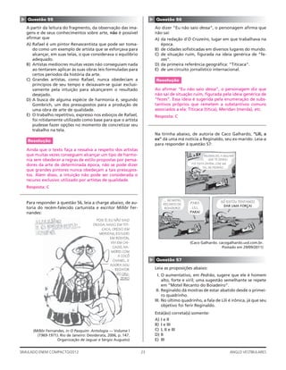 23SIMULADO ENEM COMPACTO/2012 ANGLO VESTIBULARES
▲
Questão 56
Ao dizer “Eu não saio dessa”, o personagem aﬁrma que
não sai:
A) da redação d’O Cruzeiro, lugar em que trabalhava na
época.
B) de cidades soﬁsticadas em diversos lugares do mundo.
C) de situação ruim, ﬁgurada na ideia genérica de “fe-
zes”.
D) da primeira referência geográﬁca: “Titicaca”.
E) de um circuito jornalístico internacional.
Resolução
Ao aﬁrmar “Eu não saio dessa”, o personagem diz que
não sai de situação ruim, ﬁgurada pela ideia genérica de
“fezes”. Essa ideia é sugerida pela enumeração de subs-
tantivos próprios que remetem a substantivos comuns
associados a ela: Titicaca (titica), Meridan (merda), etc.
Resposta: C
Na tirinha abaixo, de autoria de Caco Galhardo, “Lili, a
ex” dá uma má notícia a Reginaldo, seu ex-marido. Leia-a
para responder à questão 57:
TAL DE PEDRÃO…
REGINALDO, A MULHER
QUE TE DEIXOU
FOI VISTA ONTEM, COM UM
… NO MOTEL
RECANTO DO
BOIADEIRO!
PARA
LILI,
PARA!
SÓ ESTOU TENTANDO
DAR UMA FORÇA!
(Caco Galhardo. cacogalhardo.uol.com.br.
Postado em 29/09/2011)
▲
Questão 57
Leia as proposições abaixo:
I. O aumentativo, em Pedrão, sugere que ele é homem
alto, forte e viril; uma sugestão semelhante se repete
em “Motel Recanto do Boiadeiro”.
II. Reginaldo dá mostras de estar abatido desde o primei-
ro quadrinho.
III. No último quadrinho, a fala de Lili é irônica, já que seu
objetivo foi ferir Reginaldo.
Está(ão) correta(s) somente:
A) I e II
B) I e III
C) I, II e III
D) II
E) III
▲ Questão 55
A partir da leitura do fragmento, da observação das ima-
gens e de seus conhecimentos sobre arte, não é possível
aﬁrmar que
A) Rafael é um pintor Renascentista que pode ser toma-
do como um exemplo de artista que se esforçava para
alcançar, em suas telas, o que considerava o equilíbrio
adequado.
B) Artistas medíocres muitas vezes não conseguiam nada
ao tentarem aplicar às suas obras leis formuladas para
certos períodos da história da arte.
C) Grandes artistas, como Rafael, nunca obedeciam a
princípios de seu tempo e deixavam-se guiar exclusi-
vamente pela intuição para alcançarem o resultado
desejado.
D) A busca de alguma espécie de harmonia é, segundo
Gombrich, um dos pressupostos para a produção de
uma obra de arte de qualidade.
E) O trabalho repetitivo, expresso nos esboços de Rafael,
foi nitidamente utilizado como base para que o artista
pudesse fazer opções no momento de concretizar seu
trabalho na tela.
Resolução
Ainda que o texto faça a ressalva a respeito dos artistas
que muitas vezes conseguem alcançar um tipo de harmo-
nia sem obedecer a regras de estilo propostas por pensa-
dores da arte de determinada época, não se pode dizer
que grandes pintores nunca obedeçam a tais pressupos-
tos. Além disso, a intuição não pode ser considerada o
recurso exclusivo utilizado por artistas de qualidade.
Resposta: C
Para responder à questão 56, leia a charge abaixo, de au-
toria do recém-falecido cartunista e escritor Millôr Fer-
nandes:
POIS É; EU NÃO SAIO
DESSA: NASCI EM TITI-
CACA, CRESCI EM
MERIDAN, ESTUDEI
EM BOSTON,
VIVI EM CHI-
CAGO, NA-
MOREI COM
A COCÔ
CHANEL. E
AGORA SOU
REDATOR
DO CRU-
ZEIRO
(Millôr Fernandes, in O Pasquim: Antologia — Volume I
(1969-1971). Rio de Janeiro: Desiderata, 2006, p. 147.
Organização de Jaguar e Sérgio Augusto)
 