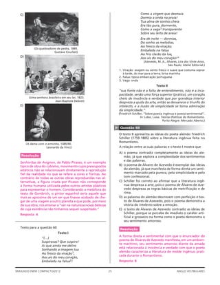 25SIMULADO ENEM COMPACTO/2012 ANGLO VESTIBULARES
Como a virgem que desmaia
Dormia a onda na praia!
Tua alma de sonhos cheia
Era tão pura, dormente,
Como a vaga3 transparente
Sobre seu leito de areia!
Era de noite — dormias,
Do sonho as melodias,
Ao fresco da viração;
Embalada na falua
Ao frio clarão da lua,
Aos ais do meu coração!”
(Azevedo, M. A., Álvares, Lira dos Vinte Anos.
São Paulo: Ateliê Editorial.)
1. Viração: aragem ou vento fresco e suave que costuma soprar
à tarde, do mar para a terra; brisa marinha
2. Falua: típica embarcação portuguesa
3. Vaga: onda
Texto II
“sua fonte não é a falta de entendimento, não é a inca-
pacidade, senão uma força superior (prática), um coração
cheio de inocência e verdade que por grandeza interior
despreza a ajuda da arte, então se desvanece o triunfo do
intelecto, e a ilusão de simplicidade se torna admiração
da simplicidade.”
(Friedrich Schiller, “Sobre poesia ingênua e poesia sentimental”.
In: Lobo, Luísa. Teorias Poéticas do Romantismo.
Porto Alegre: Mercado Aberto.)
▲
Questão 60
O texto II apresenta as ideias do poeta alemão Friedrich
Schiller (1759-1805) sobre a literatura ingênua feita no
Romantismo.
A relação entre as suas palavras e o texto I mostra que
A) o poema contradiz completamente as ideias do ale-
mão, já que explora a complexidade dos sentimentos
e das palavras.
B) o poema de Álvares de Azevedo é exemplar das ideias
do alemão, já que manifesta de forma direta um senti-
mento marcado pela pureza, pela simplicidade e pelo
tom confessional.
C) Schiller foi correto ao aﬁrmar que a literatura ingê-
nua despreza a arte, pois o poema de Álvares de Aze-
vedo despreza as regras básicas de metriﬁcação e de
rima.
D) as palavras do alemão descrevem com perfeição o tex-
to de Álvares de Azevedo, pois o poema demonstra a
vitória do intelecto sobre a emoção.
E) o texto de Álvares de Azevedo contradiz as ideias de
Schiller, porque se percebe de imediato o caráter arti-
ﬁcial e grosseiro na forma como o poeta demonstra o
seu sentimento amoroso.
Resolução
A forma direta e sentimental com que o enunciador do
poema de Álvares de Azevedo manifesta, em um ambien-
te marítimo, seu sentimento amoroso diante da amada
está relacionada à inocência e verdade com que o poeta
alemão caracteriza a literatura de molde ingênuo prati-
cada durante o Romantismo.
Resposta: B
C)
(Os quebradores de pedra, 1849.
Gustave Courbet)
D)
(Uma senhora brasileira em seu lar, 1823.
Jean-Baptiste Debret)
E)
(A dama com o arminho, 1485/90.
Leonardo da Vinci)
Resolução
Senhoritas de Avignon, de Pablo Picasso, é um exemplo
típico de obra do cubismo, movimento cujos pressupostos
estéticos não se relacionavam diretamente à reprodução
ﬁel da realidade no que se refere a cores e formas. Ao
contrário de todas as outras obras reproduzidas nas al-
ternativas, a ﬁgura criada por Picasso não corresponde
à forma humana utilizada pelos outros artistas plásticos
para representar o homem. Considerando a metáfora do
texto de Gombrich, o pintor espanhol seria aquele que
mais se aproxima de um ser que tivesse acabado de che-
gar de uma viagem a outro planeta e que pode, por meio
de sua obra, nos ensinar a “ver na natureza novas belezas
de cuja existência não tínhamos sequer suspeitado.”
Resposta: A
Texto para a questão 60
Texto I
“(…)
Suspiravas? Que suspiro!
Ai que ainda me deliro
Sonhando a imagem tua
Ao fresco da viração1,
Aos ais do meu coração,
Embalada na falua2!
 