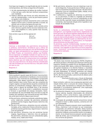 27SIMULADO ENEM COMPACTO/2012 ANGLO VESTIBULARES
D) No pré-treino, alimentos ricos em vitaminas e sais mi-
nerais (legumes, frutas gordurosas e folhas), que auxi-
liam no incremento da massa muscular. No pós-treino,
alimentos ricos em carboidratos (pães, massas, arroz,
tubérculos fritos e cozidos).
E) É indiferente a ingestão de alimentos no pré-treino
ou no pós-treino. O ideal é a ingestão de alimentos
proteicos, gordurosos ou ricos em carboidratos no de-
correr do dia, suprindo nossas necessidades diárias de
nutrientes, não havendo relação entre ingestão e rea-
lização de atividades físicas.
Resolução
Sendo os carboidratos conhecidos como ‘’nutrientes
energéticos’’, sua ingestão no pré-treino, respeitando um
breve período de possível digestão (dependendo do tipo
de carboidrato ingerido), é bem-vinda. Outra vantagem
é que as reservas de glicogênio muscular e hepática serão
reabastecidas, podendo ajudar no desempenho da ativi-
dade física, ou melhorar a “performance, na linguagem
dos proﬁssionais de Educação Física”.
As proteínas, quando metabolizadas, resultam em ami-
noácidos. Estes têm como principal função a construção
muscular. Sua ingestão no pós-treino se torna importan-
te por ‘’reconstruir’’ os microtraumatismos resultantes do
treinamento realizado.
Resposta: A
▲
Questão 64
“Os dados mais recentes da pesquisa VIGITEL (Vigilância
de Fatores de Risco e Proteção para Doenças Crônicas por
Inquérito Telefônico) acabam de ser divulgados pelo Mi-
nistério da Saúde (MS). Após a coleta de informações em
26 capitais brasileiras e no Distrito Federal, o resultado
mostrou que 48,5% da população brasileira está acima
do peso (sobrepeso). O número aumentou em relação
aos resultados anteriores: em 2006, a proporção era de
42,7%. No mesmo período, o percentual de obesos subiu
de 11,4% para 15,8%”.
(Associação Brasileira para o Estudo da Obesidade
e Síndrome Metabólica (ABESO), 2012)
Nesse contexto, cada vez mais as pesquisas apontam uma
relação direta entre o consumo de cereais integrais (ar-
roz, massas, pães, farináceos) e a redução dos índices de
obesidade e circunferência abdominal. Uma explicação
possível para tal constatação é:
A) Os alimentos integrais, como o arroz integral, possuem
menos calorias, quando relacionados aos alimentos
reﬁnados, como o arroz branco. Logo, promovem o
emagrecimento, pois diminuímos nossa ingestão caló-
rica.
B) A sensação de saciedade quando consumimos cereais
integrais é maior e, desta maneira, comemos em me-
nor quantidade.
C) Os alimentos integrais possuem maior quantidade de
ﬁbras, vitaminas e sais minerais na sua composição,
comparados aos alimentos reﬁnados. Desta maneira,
nosso corpo gasta mais energia para metabolizar os
alimentos integrais, promovendo auxílio no emagreci-
mento. Já os cereais brancos possuem grande quanti-
dade de amido, que é armazenado no nosso organis-
mo na forma de gordura.
Com base nas imagens e no signiﬁcado da arte no mundo
contemporâneo, são feitas as seguintes aﬁrmações:
I. As três representações da beleza da mulher ilustram
o fato de que a arte não tem nenhum compromisso
com realidade.
II. Pode-se observar que houve um certo retrocesso na
arte da representação: a arte da pré-história parece
se igualar à arte moderna.
III. As três imagens mostram claramente como a arte está
ligada à forma como o homem percebe o mundo: de
acordo com a cultura da época em que vive.
IV. Observa-se que há uma ligação muito estreita entre
arte e técnica: quanto menos recursos materiais e téc-
nicos, mas simplória é a arte; quanto mais recursos,
mais reﬁnada.
Está correto o que se aﬁrma apenas em
A) I D) I e II
B) II E) III e IV
C) III
Resolução
Valorizar a diversidade dos patrimônios etnoculturais
e artísticos. Comentários: Acredita-se que a Vênus de
Willensdorf estava associada aos ritos de fertilidade; a de
Milo, ao ideal antropocêntrico dos gregos; e a pintura
de Pablo Picasso, ao movimento cubista, cuja ﬁnalida-
de era expressar a realidade múltipla em que se vive na
modernidade. A arte registra a forma de o homem ver o
mundo, o que não exclui o compromisso com a realidade;
basta observar que em todas elas há um estudo minu-
cioso do corpo feminino. As obras artísticas consideradas
não são limitadas por recursos técnicos, mas pela cultura
em que se vive.
Resposta: C
▲
Questão 63
Dieta saudável é aquela capaz de fornecer macronutrien-
tes (proteínas, carboidratos e lipídeos) e micronutrientes
(vitaminas e sais minerais) em quantidades e proporções
adequadas. Além desses nutrientes, a alimentação sau-
dável também deve conter ﬁbras, que são compostos de
origem vegetal, correspondentes às partes comestíveis de
plantas ou carboidratos análogos. Sabe-se que a alimen-
tação, antes e depois da atividade física, é de extrema
importância, a ﬁm de se evitar o catabolismo muscular
e fornecer a quantidade de energia necessária. Assim,
na realização de uma atividade física (corrida ou jogo de
futebol, por exemplo), que nutrientes seriam mais indica-
dos antes (pré-treino) e depois (pós-treino)?
A) No pré-treino, alimentos contendo carboidratos (pães,
arroz, tubérculos cozidos). No pós-treino alimentos
proteicos (carnes magras, leguminosas e laticínios não
gordurosos).
B) No pré e no pós-treino, alimentos ricos em carboidra-
tos (pães, arroz, tubérculos fritos) e alimentos ricos em
proteínas (carnes gordurosas, leguminosas e laticínios
ricos em gordura).
C) No pré-treino, alimentos ricos em proteínas (carnes
magras, leguminosas e laticínios ricos em gordura).
No pós-treino, alimentos ricos em carboidratos (pães,
massas, arroz, tubérculos fritos).
 