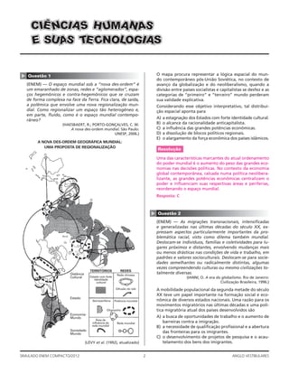 2SIMULADO ENEM COMPACTO/2012 ANGLO VESTIBULARES
▲
Questão 1
(ENEM) — O espaço mundial sob a “nova des-ordem” é
um emaranhado de zonas, redes e “aglomerados”, espa-
ços hegemônicos e contra-hegemônicos que se cruzam
de forma complexa na face da Terra. Fica clara, de saída,
a polêmica que envolve uma nova regionalização mun-
dial. Como regionalizar um espaço tão heterogêneo e,
em parte, ﬂuido, como é o espaço mundial contempo-
râneo?
(HAESBAERT, R.; PORTO-GONÇALVES, C. W.
A nova des-ordem mundial. São Paulo:
UNESP, 2006.)
REDESTERRITÓRIOS
Rede chinesa
Semiperiferia Potência mundial
Oligopólio
Estado com forte
identidade
cultural
Distância
Cultural
Estado
Economia-
Mundo
Sociedade-
Mundo
Área de
influência da
rede mundial
Rede mundial
Difusão do islã
A NOVA DES-ORDEM GEOGRÁFICA MUNDIAL:
UMA PROPOSTA DE REGIONALIZAÇÃO
(LÉVY et al. (1992), atualizado)
SSSMMMUUUHHH AAA AAANNNÊÊÊ NNN IIIAAASSSCCCIIICCC
EEE SSSAAANNNCCC OOOLLL IIIGGGEEETTT OOOSSSUUUAAASSS
O mapa procura representar a lógica espacial do mun-
do contemporâneo pós-União Soviética, no contexto de
avanço da globalização e do neoliberalismo, quando a
divisão entre países socialistas e capitalistas se desfez e as
categorias de “primeiro” e “terceiro” mundo perderam
sua validade explicativa.
Considerando esse objetivo interpretativo, tal distribui-
ção espacial aponta para
A) a estagnação dos Estados com forte identidade cultural.
B) o alcance da racionalidade anticapitalista.
C) a inﬂuência das grandes potências econômicas.
D) a dissolução de blocos políticos regionais.
E) o alargamento da força econômica dos países islâmicos.
Resolução
Uma das características marcantes do atual ordenamento
do poder mundial é o aumento do peso das grandes eco-
nomias nas decisões políticas. No contexto da economia
global contemporânea, calcada numa política neolibera-
lizante, as grandes potências econômicas centralizam o
poder e inﬂuenciam suas respectivas áreas e periferias,
reordenando o espaço mundial.
Resposta: C
▲
Questão 2
(ENEM) — As migrações transnacionais, intensiﬁcadas
e generalizadas nas últimas décadas do século XX, ex-
pressam aspectos particularmente importantes da pro-
blemática racial, visto como dilema também mundial.
Deslocam-se indivíduos, famílias e coletividades para lu-
gares próximos e distantes, envolvendo mudanças mais
ou menos drásticas nas condições de vida e trabalho, em
padrões e valores socioculturais. Deslocam-se para socie-
dades semelhantes ou radicalmente distintas, algumas
vezes compreendendo culturas ou mesmo civilizações to-
talmente diversas.
(IANNI, O. A era do globalismo. Rio de Janeiro:
Civilização Brasileira, 1996.)
A mobilidade populacional da segunda metade do século
XX teve um papel importante na formação social e eco-
nômica de diversos estados nacionais. Uma razão para os
movimentos migratórios nas últimas décadas e uma polí-
tica migratória atual dos países desenvolvidos são
A) a busca de oportunidades de trabalho e o aumento de
barreiras contra a imigração.
B) a necessidade de qualiﬁcação proﬁssional e a abertura
das fronteiras para os imigrantes.
C) o desenvolvimento de projetos de pesquisa e o acau-
telamento dos bens dos imigrantes.
 