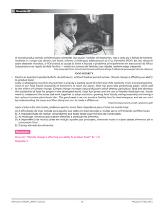 29SIMULADO ENEM COMPACTO/2012 ANGLO VESTIBULARES
▲ Questão 67
O mundo produz comida suﬁciente para alimentar seus quase 7 bilhões de habitantes, mas a cada dia 1 bilhão de homens,
mulheres e crianças vão dormir com fome, informa a Federação Internacional da Cruz Vermelha (FICV). Em seu relatório
sobre desastres mundiais, a FICV analisa as causas da fome e localiza o problema principalmente em áreas rurais da África
Subsaariana e na região da Ásia-Pacíﬁco — embora o número de famintos nas cidades também esteja crescendo.
http://veja.abril.com.br/noticia/internacional/fome-atinge-1-bilhao-de-pessoas-por-dia-diz-relatorio
FOOD SECURITY
1 Food is an essential ingredient of life. As with water, without food we cannot survive. Climate change is affecting our ability
to produce food.
Sadly, in developing countries malnutrition is already a leading cause of infant and child mortality. From a local perspective,
most of our food travels thousands of kilometers to reach our plates. That trip generates greenhouse gases, which add
5 to the effects of climate change. Climate change increases natural disasters which destroy agricultural land and decrease
the availability of food for people in the developed world. Fossil fuel prices and the cost of healthy food then rise. Youth
need to understand the issues and work together to adopt solutions: growing food locally, eating seasonally and eating a
less carbon intensive plant-based diet. The good news is we can produce healthy food to feed everyone, and we can start
by understanding the issues and then doing our part to make a difference.
http://moveyourworld.unicef.ca/doc/cccy.pdf
Após a leitura dos dois textos, podemos apontar como fator importante para a fome no mundo hoje:
A) A diﬁculdade de levar comida para aqueles que estão em áreas remotas e, muitas vezes, enfrentando conﬂitos locais.
B) A impossibilidade de resolver um problema que existe desde os primórdios da humanidade.
C) As mudanças climáticas que acabam afetando a produção de alimentos.
D) A dependência de muitos países em relação àqueles que produzem, onerando muito o trajeto desses alimentos até o
consumidor ﬁnal.
E) O preço elevado dos alimentos.
Resolução
Lê-se em: “Climate change is affecting our ability to produce food.” (l. 1-2)
Resposta: C
 