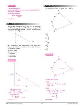 32SIMULADO ENEM COMPACTO/2012 ANGLO VESTIBULARES
▲
Questão 86
No quadrilátero ABCD da ﬁgura, cosα é igual a
60o
2
5
D
A
4
B
6
C
A)
1
2
B) –
1
2
C)
1
20
D)
1
5
E)
1
3
Resolução
60o
2
5
D
A
4
B
6
C
Teorema dos cossenos:
ΔABC:
(AC)2 = 42 + 62 – 2 ⋅ 4 ⋅ 6 ⋅ cos60º
(AC)2 = 28
ΔACD:
(AC)2 = 22 + 52 – 2 ⋅ 2 ⋅ 5 ⋅ cosα
28 = 4 + 25 – 20 ⋅ cosα
–1 = –20 ⋅ cosα
∴ cosα =
1
20
Resposta: C
Resolução
3 hectares = 30000m2
Se a precipitação foi de 3mm, isso equivale a 3 litros em
cada metro quadrado.
Em 30000m2 teremos:
30000 ⋅ 3 = 90000L
= 90m3
Resposta: E
▲
Questão 85
Num terreno plano e horizontal uma vara de bambu de
4 + 2͌3 metros quebrou de tal modo que uma parte
—
AB
—
continuou na posição vertical e a outra ﬁcou inclinada
como indicado na ﬁgura.
CA
B
solo
Se a parte vertical tem comprimento 2͌3 m, a distância
do ponto C de apoio no solo da parte inclinada até a base
da vara é um número:
A) menor que 2
B) entre ͌3 e ͌5
C) irracional
D) maior que 3
E) entre 2 e 3
Resolução
CA
B
144444444424444444443
2 3͌
4 + 2
4
x
3͌
AB + BC = 4 + 2͌3
2͌3 + BC = 4 + 2͌3 ∴ BC = 4
Sendo x a medida pedida:
x2 + (2͌3)2 = 42
x2 + 12 = 16
x2 = 4 ∴ x = 2
Resposta: B
 