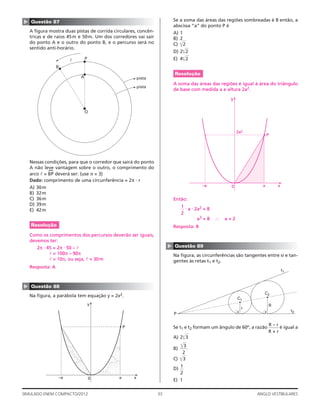 33SIMULADO ENEM COMPACTO/2012 ANGLO VESTIBULARES
Se a soma das áreas das regiões sombreadas é 8 então, a
abscissa “a” do ponto P é
A) 1
B) 2
C) ͌2
D) 2͌2
E) 4͌2
Resolução
A soma das áreas das regiões é igual à área do triângulo
de base com medida a e altura 2a2.
–a a
P
0 x
y
2a2
Então:
1
2
⋅ a ⋅ 2a2 = 8
a3 = 8 ∴ a = 2
Resposta: B
▲
Questão 89
Na ﬁgura, as circunferências são tangentes entre si e tan-
gentes às retas t1 e t2.
C1
t1
t2
C2
P
r
R
Se t1 e t2 formam um ângulo de 60º, a razão
R – r
R + r
é igual a
A) 2͌3
B)
͌3
2
C) ͌3
D)
1
2
E) 1
▲ Questão 87
A ﬁgura mostra duas pistas de corrida circulares, concên-
tricas e de raios 45m e 50m. Um dos corredores vai sair
do ponto A e o outro do ponto B, e o percurso será no
sentido anti-horário.
P
A
O
B
l
pista
pista
Nessas condições, para que o corredor que sairá do ponto
A não leve vantagem sobre o outro, o comprimento do
arco l = BP
(
deverá ser: (use π = 3)
Dado: comprimento de uma circunferência = 2π · r
A) 30m
B) 32m
C) 36m
D) 39m
E) 42m
Resolução
Como os comprimentos dos percursos deverão ser iguais,
devemos ter:
2π ⋅ 45 = 2π ⋅ 50 – l
l = 100π – 90π
l = 10π, ou seja, l = 30m
Resposta: A
▲
Questão 88
Na ﬁgura, a parábola tem equação y = 2x2.
–a a
P
0 x
y
 