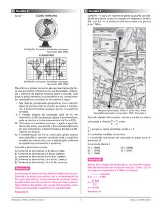 5SIMULADO ENEM COMPACTO/2012 ANGLO VESTIBULARES
▲ Questão 8
(UEL) — GLOBO TERRESTRE
(CARRARO, Fernando. Atividades com mapa.
São Paulo: FTD, 1996)
PLANISFÉRIO
(CARRARO, Fernando. Atividades com mapa.
São Paulo: FTD, 1996)
Planisférios e globos terrestres são representações da Ter-
ra que permitem conhecê-la em sua totalidade, indican-
do o domínio da espécie humana sobre o mundo. Com
base no globo terrestre, no planisfério e nos conhecimen-
tos cartográﬁcos, considere as aﬁrmativas a seguir.
I. Pela rede de coordenadas geográﬁcas, com a identiﬁ-
cação de pontos onde se cruzam paralelos e meridia-
nos, é possível localizar qualquer ponto na superfície
terrestre.
II. A medida angular de longitude varia de 0º, em
Greenwich, a 180º, em posição oposta, o antimeridiano,
onde se localiza a Linha Internacional da Data (LID).
III. O Equador é o paralelo principal, traçado a igual dis-
tância dos polos, que divide a Terra horizontalmente
em dois hemisférios: o Setentrional ou Boreal e o Me-
ridional ou Austral.
IV. A representação da Terra, tanto pelo globo quanto
pelo planisfério, permite visualizar toda a superfície
terrestre de uma só vez, com a distribuição uniforme
de superfícies continentais e oceânicas.
Assinale a alternativa correta.
A) Somente as aﬁrmativas I e IV são corretas.
B) Somente as aﬁrmativas II e III são corretas.
C) Somente as aﬁrmativas III e IV são corretas.
D) Somente as aﬁrmativas I, II e III são corretas.
E) Somente as aﬁrmativas I, II e IV são corretas.
Resolução
A aﬁrmação IV está incorreta, devido à distorção dos con-
tinentes e oceanos que ocorre com a representação da
Terra nos planisférios, única maneira de visualizar toda a
superfície terrestre de uma só vez. Enquanto na represen-
tação através dos globos não ocorre deformações, mas é
impossível visualizar a superfície em sua plenitude.
Resposta: D
▲
Questão 9
(UNESP) — Esse é um recorte de parte da planta da cida-
de de São Paulo, onde foi traçado um segmento de reta
—
AB
—
, com 0,11m. A distância real entre esses dois pontos
é de 1760m.
A
B
(Regina Vasconcellos; Ailton P. Alves Filho. Atlas
Geográﬁco ilustrado e comentado, 1999. Adaptado.)
Partindo dessas informações, calcule a escala da planta
utilizando a fórmula
e
E
=
u
U
, onde:
e
E
= escala ou razão escolhida, sendo e = 1;
U = unidades medidas no terreno;
u = unidades que devem ser colocadas no papel para re-
presentar U.
A escala da planta é
A) 1:16000. D) 1:25000.
B) 1:10500. E) 1:5000.
C) 1:15000.
Resolução
Escalas são relações de proporção e, no caso dos mapas,
elas são elaboradas em escala de redução. Dados: 0,11m
no mapa correspondem a 1.760m no terreno:
1 ––––– x (escala)
0,11 ––––– 1.760
x =
17.601
0,11
x = 16.000
Resposta: A
 