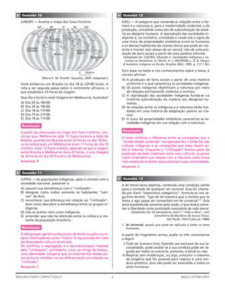 6SIMULADO ENEM COMPACTO/2012 ANGLO VESTIBULARES
▲
Questão 12
(UEL) — A categoria que comanda as relações entre o ho-
mem e a natureza é, para a modernidade ocidental, a da
produção, concebida como ato de subordinação da maté-
ria ao desígnio humano. A reprodução das sociedades in-
dígenas é, ao contrário, concebida e vivida sob o signo de
uma troca de propriedades simbólicas entre os humanos
e os demais habitantes do cosmos (troca que pode ser vio-
lenta e mortal, sem deixar de ser social), não de uma pro-
dução de bens sociais a partir de uma matéria informe.
(Adaptado de: CASTRO, Eduardo V. Sociedades indígenas e na-
tureza na Amazônia. In: SILVA, A. L; GRUPIONI, L. D. B. (Orgs.)
A temática Indígena na Escola. Brasília: MEC, 1995. p. 117-118.)
Com base no texto e nos conhecimentos sobre o tema, é
correto aﬁrmar:
A) A produção de bens sociais a partir de uma matéria
uniforme é o que caracteriza as sociedades indígenas.
B) Os povos indígenas objetiﬁcam a natureza por meio
de relações estritamente violentas e mortais.
C) A reprodução das sociedades indígenas funda-se na
irrestrita subordinação da matéria aos desígnios hu-
manos.
D) As relações entre os indígenas e a natureza estão fun-
dadas em uma história de adaptação passiva ao cos-
mos.
E) A troca de propriedades simbólicas caracteriza as so-
ciedades indígenas em sua relação com a natureza.
Resolução
O texto enfatiza a diferença entre as concepções que a
“modernidade ocidental” europeizada fez e ainda faz das
culturas indígenas e as concepções que estas fazem so-
bre si mesmas. Enquanto a “civilização” branca parte da
produção de bens materiais como eixo cultural, os povos
índios entendem sua relação com a natureza como troca
mais ampla de símbolos que sustentam suas comunidades.
Resposta: E
▲
Questão 13
A lei moral seria objetiva, contendo uma condição válida
para a vontade de qualquer ser racional. Essa lei, chama-
da por Kant “imperativo categórico”, formula-se nos se-
guintes termos: “age de tal maneira que o motivo que te
levou a agir possa ser convertido em lei universal1
”. Esta
seria estabelecida somente pela razão, o que leva a conce-
ber a liberdade como postulado necessário da vida moral.
(Adaptado de: Os pensadores, Kant I, “Vida e obra”, com
consultoria de Marilena de Souza Chauí.
São Paulo: Abril Cultural, 1980)
1. lei universal: aquela que pode ser aplicada a todos os seres
humanos.
A partir do fragmento acima, avalie os três comentários
a seguir:
I.Todo ser humano livre, fazendo uso exclusivo de sua ra-
cionalidade, pode avaliar se a sua conduta pode ser se-
guida por todos os outros (e, portanto, é ética) ou não.
II.Respirar sem moderação, ou seja, consumir o máximo
de oxigênio que for possível para respirar é uma con-
duta antiética, pois não pode ser estendida a todos os
seres humanos.
▲ Questão 10
(UNESP) — Analise o mapa dos fusos horários.
180º 90º 0º 90º 180º
Brasília
OCEANO
PACÍFICO
OCEANO
ATLÂNTICO
OCEANO
ÍNDICO
Melbourne
0 2500km
(Maria E. M. Simielli. Geoatlas, 2009. Adaptado.)
Você embarcou em Brasília no dia 18 às 22h00 locais. A
rota a ser seguida passa sobre o continente africano, o
que estabelece 23 horas de viagem.
Que dia e horário você chegará em Melbourne, Austrália?
A) Dia 20 às 18h00.
B) Dia 20 às 10h00.
C) Dia 18 às 11h00.
D) Dia 19 às 21h00.
E) Dia 19 às 11h00.
Resolução
A partir da observação do mapa dos fusos horários, con-
clui-se que: Melbourne está 13 fusos horários a leste de
Brasília; quando em Brasília eram 22 horas no dia 18 (ho-
ra do embarque), em Melbourne eram 11 horas do dia 19
(motivo: estar 13 fusos a leste); sabendo-se que a viagem
entre Brasília e Melbourne dura 23 horas, o voo chegará
às 10 horas do dia 20 (horário de Melbourne).
Resposta: B
▲
Questão 11
(UFPA) — As populações indígenas, após o contato com a
sociedade nacional, passaram a
A) assumir sua semelhança com o “civilizado”.
B) designar como índios somente os habitantes “nati-
vos” da Ásia.
C) reconhecer sua diferença em relação ao “civilizado”,
bem como descobrir a semelhança entre os grupos in-
dígenas.
D) não se aceitar nem como indígenas.
E) entender que não há distinção entre os índios e o res-
tante da população brasileira.
Resolução
A designação genérica dos povos da América pelos euro-
peus colonizadores como “índios” é equivocada em vista
da diversidade cultural entre eles.
Os conﬂitos, a segregação e a desindianização imposta
pela “civilização”, entretanto, criou, ao longo do tempo,
uma identidade indígena que os movimentos desses po-
vos procura ressaltar na sua diferenciação em relação ao
“civilizado”.
Resposta: C
 