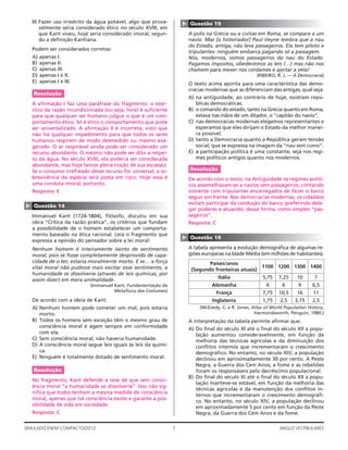 7SIMULADO ENEM COMPACTO/2012 ANGLO VESTIBULARES
▲
Questão 15
A polis na Grécia ou a civitas em Roma, se compara a um
navio. Mas [o historiador] Paul Veyne lembra que a nau
do Estado, antiga, não leva passageiros. Ela tem piloto e
tripulantes: ninguém embarca pagando só a passagem.
Nós, modernos, somos passageiros da nau do Estado.
Pagamos impostos, obedecemos as leis (…) mas não nos
chamem para mexer nos cordames e ajeitar a vela!
(RIBEIRO, R. J. — A Democracia)
O texto acima aponta para uma característica das demo-
cracias modernas que as diferenciam das antigas, qual seja:
A) na antiguidade, ao contrário de hoje, existiam repú-
blicas democráticas.
B) o comando do estado, tanto na Grécia quanto em Roma,
estava nas mãos de um ditador, o “capitão do navio”.
C) nas democracias modernas elegemos representantes e
esperamos que eles dirijam o Estado da melhor manei-
ra possível.
D) tanto a Democracia quanto a República geram tensão
social, que se expressa na imagem da “nau sem rumo”.
E) a participação política é uma constante, seja nos regi-
mes políticos antigos quanto nos modernos.
Resolução
De acordo com o texto, na Antiguidade os regimes políti-
cos assemelhavam-se a navios sem passageiros, contando
somente com tripulantes encarregados de fazer o barco
seguir em frente. Nas democracias modernas, os cidadãos
evitam participar da condução do barco, preferindo dele-
gar poderes e atuando, dessa forma, como simples “pas-
sageiros”.
Resposta: C
▲
Questão 16
A tabela apresenta a evolução demográﬁca de algumas re-
giões europeias na Idade Média (em milhões de habitantes).
Países/anos
(Segundo fronteiras atuais)
1100 1200 1300 1400
Itália 5,75 7,25 10 7
Alemanha 4 6 9 6,5
França 7,75 10,5 16 11
Inglaterra 1,75 2,5 3,75 2,5
(McEvedy, C. e R. Jones, Atlas of World Population History,
Harmondsworth, Penguin, 1980.)
A interpretação da tabela permite aﬁrmar que:
A) Do ﬁnal do século XI até o ﬁnal do século XII a popu-
lação aumentou consideravelmente, em função da
melhoria das técnicas agrícolas e da diminuição dos
conﬂitos internos que incrementaram o crescimento
demográﬁco. No entanto, no século XIV, a população
declinou em aproximadamente 30 por cento. A Peste
Negra, a Guerra dos Cem Anos, a fome e as rebeliões
foram os responsáveis pelo decréscimo populacional.
B) Do ﬁnal do século XI até o ﬁnal do século XII a popu-
lação manteve-se estável, em função da melhoria das
técnicas agrícolas e da manutenção dos conﬂitos in-
ternos que incrementaram o crescimento demográﬁ-
co. No entanto, no século XIV, a população declinou
em aproximadamente 5 por cento em função da Peste
Negra, da Guerra dos Cem Anos e da fome.
III.Fazer uso irrestrito da água potável, algo que prova-
velmente seria considerado ético no século XVIII, em
que Kant viveu, hoje seria considerado imoral, segun-
do a deﬁnição Kantiana.
Podem ser considerados corretos:
A) apenas I.
B) apenas II.
C) apenas III.
D) apenas I e II.
E) apenas I e III.
Resolução
A aﬁrmação I faz uma paráfrase do fragmento: o exer-
cício da razão incondicionada (ou seja, livre) é suﬁciente
para que qualquer ser humano julgue o que é um com-
portamento ético. Só é ético o comportamento que pode
ser universalizado. A aﬁrmação II é incorreta, visto que
não há qualquer impedimento para que todos os seres
humanos respirem de modo desmedido ou mesmo exa-
gerado. O ar respirável ainda pode ser considerado um
recurso abundante. O mesmo não pode ser dito a respei-
to da água. No século XVIII, ela poderia ser considerada
abundante, mas hoje temos plena noção de sua escassez.
Se o consumo irrefreado desse recurso for universal, a so-
brevivência da espécie será posta em risco. Hoje essa é
uma conduta imoral, portanto.
Resposta: E
▲
Questão 14
Immanuel Kant (1724-1804), ﬁlósofo, discutiu em sua
obra “Crítica da razão prática”, os critérios que fundam
a possibilidade de o homem estabelecer um comporta-
mento baseado na ética racional. Leia o fragmento que
expressa a opinião do pensador sobre a lei moral:
Nenhum homem é inteiramente isento de sentimento
moral, pois se fosse completamente desprovido de capa-
cidade de o ter, estaria moralmente morto. E se… a força
vital moral não pudesse mais excitar esse sentimento, a
humanidade se dissolveria (através de leis químicas, por
assim dizer) em mera animalidade.
(Immanuel Kant, Fundamentação da
Metafísica dos Costumes)
De acordo com a ideia de Kant:
A) Nenhum homem pode cometer um mal, pois estaria
morto.
B) Todos os homens sem exceção têm o mesmo grau de
consciência moral e agem sempre em conformidade
com ela.
C) Sem consciência moral, não haveria humanidade.
D) A consciência moral segue leis iguais às leis da quími-
ca.
E) Ninguém é totalmente dotado de sentimento moral.
Resolução
No fragmento, Kant defende a tese de que sem consci-
ência moral “a humanidade se dissolveria”. Isso não sig-
niﬁca que todos tenham a mesma medida de consciência
moral, apenas que tal consciência existe e garante a pos-
sibilidade de vida em sociedade.
Resposta: C
 