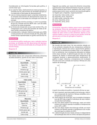 Considerando as informações fornecidas pelo gráﬁco, é                Segundo sua análise, por xícara de alimento consumida,
    correto dizer que:                                                   qual favorece maior desenvolvimento muscular, qual pos-
    A) se nada for feito, relativamente às metas propostas, as           sibilita material para maior resistência dos ossos e qual
       emissões de CO2 decorrentes da atividade agropecuá-               pode proporcionar maior aumento da taxa de glicogênio
       ria superarão as derivadas do desmatamento.                       no fígado após a digestão, respectivamente?
    B) caso as metas propostas sejam cumpridas totalmente,               A) macarrão, fubá cozido, arroz
       as emissões decorrentes do desmatamento serão me-                 B) macarrão, arroz, macarrão
       nores do que as derivadas da utilização de fontes de              C) fubá cozido, macarrão, arroz
       energia.                                                          D) arroz, macarrão, arroz
    C) caso a redução mínima aconteça, o corte na quantida-              E) macarrão, arroz, arroz
       de de CO2 emitido será de 38,9% até o ano de 2020,
       conforme as metas propostas.                                      Resolução
    D) as fontes de energia são as que mais emitem CO2, em               O macarrão, segundo a tabela, possui maior quantidade
       comparação com a soma das emissões de todas as de-                de proteínas, fonte de aminoácidos para o desenvolvi-
       mais fontes constantes do gráﬁco.                                 mento dos músculos. Arroz proporciona a maior quan-
    E) considerando a redução máxima estimada para 2020,                 tidade de cálcio entre os três alimentos. Dentre os ali-
       o total previsto de corte de emissão de CO2 pelas dife-           mentos citados, o arroz é o mais rico em amido, fonte de
       rentes fontes representadas no gráﬁco será de 36,1%.              glicose para a síntese de glicogênio hepático.
    Resolução                                                            Resposta: E

    A consulta ao gráﬁco revela que, caso a redução máxima




                                                                     ▲
    aconteça, as emissões de CO2 decorrentes do desmata-                 Questão 20
    mento serão inferiores às derivadas da utilização de fon-            No mundo dos seres vivos, há uma estreita relação en-
    tes de energia.                                                      tre as variáveis: estações do ano, temperatura ambiente
    Resposta: B                                                          e reprodução. Fatores tais como o aquecimento global e
                                                                         o aumento na temperatura podem levar a um desequilí-
                                                                         brio no ambiente, com consequente alteração na relação
▲




    Questão 19
                                                                         entre essas variáveis. A determinação do sexo em várias
    Nas tabelas abaixo são comparados diferentes alimentos               espécies de répteis é inﬂuenciada pela temperatura de
    da dieta brasileira, quanto ao seu valor nutricional.                incubação durante o desenvolvimento embrionário. O
                                                                         gráﬁco a seguir relaciona a temperatura de incubação
                                  Arroz                                  (ºC) dos ovos com a eclosão de machos e fêmeas em uma
                       Quantidade          1 xícara                      espécie de tartaruga.
                        Água (%)             73                                                    1,0
                         Calorias            225
                                                                             Proporção de fêmeas




                       Proteína (g)           4
                     Ácido graxo (g)         0,1
                        Amido (g)            50                                                    0,5
                       Cálcio (mg)           21

                            Fubá cozido
                   Quantidade              1 xícara
                                                                                                   0,0
                    Água (%)                 88
                                                                                                         24   26   28      30     32   34
                     Calorias                120
                                                                                                              Temperatura de incubação
                   Proteína (g)               3
                                                                         A partir da análise do gráﬁco, é possível aﬁrmar-se que:
                  Ácido graxo (g)            0,2
                                                                         A) não é possível, para essa espécie de tartaruga, relacio-
                    Amido (g)                26
                                                                            nar a proporção de machos e fêmeas eclodidos com a
                    Cálcio (mg)               2                             temperatura de incubação.
                                                                         B) nessa espécie de tartaruga, ovos incubados à tempera-
                                Macarrão                                    tura de 29ºC dão origem a indivíduos de sexo indeter-
                       Quantidade          1 xícara                         minado (hermafroditas).
                        Água (%)             64                          C) dos ovos dessa espécie de tartaruga, nasce um maior
                                                                            número de machos quando incubados a temperaturas
                         Calorias            190                            entre 24ºC e 28ºC.
                       Proteína (g)           7                          D) dos ovos dessa espécie de tartaruga eclode um maior
                     Ácido graxo (g)         0,5                            número de fêmeas quando a temperatura de incuba-
                                                                            ção está igual ou abaixo de 30ºC.
                        Amido (g)            39                          E) a determinação do sexo nesses animais é independente
                       Cálcio (mg)           14                             da localização dos ovos no ninho e da época da postura.


SIMULADO ENEM TREINEIROS/2012                                    9                                                          SISTEMA ANGLO DE ENSINO
 