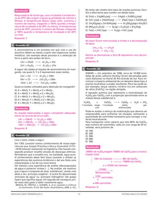 Resolução                                                                   No texto são citados dois tipos de reações químicas. Esco-
                                                                                lha a alternativa que contém um desses tipos.
    Nessa espécie de tartaruga, ovos incubados à temperatu-
                                                                                A)   Zn(s) + 2 AgNO3(aq) ⎯→ 2Ag(s) + Zn(NO3)2(aq)
    ra de 29ºC dão origem a iguais quantidades de machos e
    fêmeas. A temperaturas abaixo desse valor, aumenta o                        B)   FeCl3(aq) + 3 NaOH(aq) ⎯→ 3NaCl(aq) + Fe(OH)3(s)
    número de machos, chegando a 100% quando a tempe-                           C)   3H2SO4(aq) + 2Al(OH)3(aq) ⎯→ Al2(SO4)3(aq) + 6H2O(l)
    ratura de incubação é de 28ºC ou menos. A temperaturas                      D)   (NH4)2Cr2O7(s) ⎯→ N2(g) + Cr2O3(s) + 4 H2O(g)
    acima de 29ºC, aumenta o número de fêmeas, chegando                         E)   Fe(s) + 2 HCl(aq) ⎯→ H2(g) + FeCl2(aq)
    a 100% quando a temperatura de incubação é de 30ºC
    ou mais.                                                                    Resolução
    Resposta: C
                                                                                No texto foram mencionadas a síntese e a decomposição
                                                                                da água
▲




    Questão 21
                                                                                         2H2 + O2 → 2H2O
    A aluminotermia é um processo em que com o uso do                                    2H2O → 2H2 + O2
    alumínio obtêm-se metais a partir dos respectivos óxidos
    metálicos. Um exemplo desse processo é a obtenção de                        Dentre as alternativas a letra D representa uma decom-
    ferro a partir dos óxidos de ferro.                                         posição.
           2Al + 3 FeO ⎯→ Al2O3 + 3 Fe                                          Resposta: D
           2Al + Fe2O3 ⎯→ Al2O3 + 2 Fe




                                                                            ▲
    A seguir são dadas as reações de aluminotermia do man-                      Questão 23
    ganês, nas quais X, Y e Z representam esses óxidos.                         (ENEM) — Em setembro de 1998, cerca de 10.000 tone-
           2Al + 3 X ⎯→ Al2O3 + 3Mn                                             ladas de ácido sulfúrico (H2SO4) foram derramadas pelo
           4Al + 3 Y ⎯→ 2 Al2O3 + 3Mn                                           navio Bahamas no litoral do Rio Grande do Sul. Para mi-
                                                                                nimizar o impacto ambiental de um desastre desse tipo, é
           14 Al + 3 Z ⎯→ 7 Al2O3 + 6 Mn                                        preciso neutralizar a acidez resultante. Para isso pode-se,
    Quais os óxidos utilizados para obtenção do manganês?                       por exemplo, lançar calcário, minério rico em carbonato
    A)   X = MnO; Y = MnO2 e Z = MnO7.                                          de cálcio (CaCO3), na região atingida.
    B)   X = MnO; Y = MnO2 e Z = Mn2O7.                                         A equação química que representa a neutralização do
                                                                                H2SO4 por CaCO3, com a proporção aproximada entre as
    C)   X = MnO; Y = Mn2O2 e Z = Mn3O7.
                                                                                massas dessas substâncias é:
    D)   X = Mn2O; Y = MnO2 e Z = Mn3O7.
    E)   X = Mn2O; Y = MnO3 e Z = Mn4O7.                                     H2SO4            +       CaCO3       ⎯→ CaSO4 + H2O + CO2
                                                                            1 tonelada       reage   1 tonelada        sólido            gás
    Resolução                                                                                 com                   sedimentado
                                                                                Pode-se avaliar o esforço de mobilização que deveria ser
    As reações balanceadas a seguir completam adequada-                         empreendido para enfrentar tal situação, estimando a
    mente as lacunas do enunciado.                                              quantidade de caminhões necessária para carregar o ma-
         2Al + 3 MnO → Al2O3 + 3 Mn                                             terial neutralizante.
         4Al + 3 MnO2 → 2 Al2O3 + 3 Mn                                          Para transportar certo calcário que tem 80% de CaCO3,
         14 Al + 3 Mn2O7 → 7 Al2O3 + 6 Mn                                       esse número de caminhões, cada um com carga de 30 to-
    Resposta: B                                                                 neladas, seria próximo de
                                                                                A) 100.
                                                                                B) 200.
▲




    Questão 22                                                                  C) 300.
    Leia o texto citado a seguir.                                               D) 400.
                                                                                E) 500.
    Em 1783, Lavoisier tomou conhecimento de novas expe-
    riên cias que Joseph Priestley e Henry Cavendish (1731-                     Resolução
    -1810) estavam realizando na Inglaterra. Eles haviam con-
    seguido produzir orvalho através de descargas elétricas.                    10000 t de H2SO4 exigem 10000t de CaCO3 para a neutra-
    Perceberam que o orvalho era, na realidade, água pura.                      lização total.
    O conhecimento desse fato levou Lavoisier a refazer as
                                                                                      1 3




                                                                                            100t de Calcáreo ––––––– 80t de CaCO3
    experiências dos químicos britânicos e dar aos fatos uma
                                                                                       2




                                                                                                           x ––––––– 10000t de CaCO3
    interpretação à luz de sua nova teoria.
    Ele realizou uma experiência de análise (decomposição)                                           x = 12500t de Calcáreo
    da água e posterior síntese (…). Na análise, ele mostrou                                    12500 t
    que a água é composta de duas ‘substâncias’, sendo uma                                                =
                                                                                             30t/caminhão
    delas o seu ‘princípio oxigênio’. A outra foi denominada
    ‘princípio da água’ ou ‘princípio hidrogênio’ (do grego                                  1250
                                                                                         =        caminhões
    hydro que signiﬁca água). Em seguida ele conseguiu jun-                                    3
    tar esses dois gases e obter novamente água.                                         ≅ 400 caminhões
    (BRAGA, M.; FREITAS, J.; GUERRA, A. et al. Lavoisier e a Ciência
       no Iluminismo. 3a ed. São Paulo: Atual Editora, 2000. p. 43.)            Resposta: D


SIMULADO ENEM TREINEIROS/2012                                          10                                             SISTEMA ANGLO DE ENSINO
 