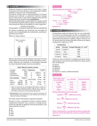 ▲   Questão 24                                                                                       Resolução
    Podemos comparar o corpo humano a um motor, o qual,                                              100g de pasta de amendoim ——— 2570kJ
    de acordo com as leis da Física, usa energia para realizar                                                            200g ——— x
    trabalho e manter-se em funcionamento.                                                                                   x = 5140 kJ
    Da mesma maneira que os hidrocarbonetos* fornecem                                                1min de sono ——— 4,2kJ
    energia para motores, os alimentos fornecem energia
                                                                                                                x ——— 5140kJ
    para o nosso corpo, o que é feito mediante uma série de
                                                                                                                 x = 1223 min
    reações químicas, denominadas metabolismo.
    Numa dieta balanceada, a quantidade de energia contida                                           1 hora ——— 60min
    nos alimentos ingeridos deve ser igual à necessária para a                                            x ——— 1223min
    manutenção de todas as atividades do nosso organismo.                                                  x = 20,4 h ≈ 20h
                      energia introduzida =                                                          Resposta: D
    energia gasta + energia armazenada (reservas energéticas)
    Os valores energéticos dos alimentos são estimados de




                                                                                                 ▲
                                                                                                     Questão 25
    acordo com as quantidades de carboidratos, proteínas e
    gorduras que contêm.                                                                             Combustíveis orgânicos liberam CO2 em sua combustão.
                                                                                                     O aumento da concentração de CO2 na atmosfera pro-
    Observe a ﬁgura abaixo.
                                                                                                     voca um aumento do efeito estufa, que contribui para o
                                                                  38                                 aquecimento do planeta. A tabela a seguir informa o va-
                 Valor energético                                                                    lor aproximado da energia liberada na queima de alguns
                     em kJ/g                                                                         combustíveis orgânicos, a 25ºC.
                                                                                                             Combustível
                       17                   17
                                                                                                           Nome        Fórmula   Energia liberada / kJ ⋅ mol–1
                       carboidratos




                                                                                                           etanol      C2H5OH                 1400
                                            proteínas




                                                                  gorduras




                                                                                                           metano       CH4                   900
                                                                                                          metanol      CH3OH                  730
                                                                                                          n-octano      C8H18                 5600
    Rótulos de alimentos industrializados costumam fornecer                                          Tendo em vista unicamente o problema do efeito estufa,
    informações nutricionais do produto oferecido ao consu-                                          para produzir uma mesma quantidade de energia, qual o
    midor. Vejamos, por exemplo, as informações impressas                                            pior combustível?
    no rótulo de determinado creme de amendoim.
                                                                                                     A)   Etanol
                                                                                                     B)   Metano
                     Cada 100 g do produto contém
                                                                                                     C)   Metanol
      energia                         2570 kJ Vitaminas        % R.D.*                               D)   Octano
      lipídios                           49 g                                                        E)   Etanol ou octano, indiferentemente
      proteínas                          20 g     A     3.000 U.I. 60
      carboidratos                       23 g     D       240 U.I. 60                                Resolução

      Sais minerais                   % R.D.*     E         8 mg   80
                                                                                                      Queima de 1mol
                                                        niacina (B3)         21mg     100                                     nCO2 liberado    Energia liberada
      ferro            9 mg               60                                                          de combustível
      fósforo        200 mg               20               B12               1,8 ␮g   60                    C2H5OH               2mol                1400 kJ
      cálcio         200 mg               25                B1               0,1mg     5
                                                                                                              CH4                 1mol               900kJ
      * Indica os percentuais de recomendação diária (R.D.) contidos em                                     CH3OH                 1mol               730kJ
        100 g do produto. (Resolução CNNPA 12/46 de 1978 — MS). Por
        exemplo os 9 mg de ferro presentes em 100g do produto equiva-                                        C8H18               8mol                5600 kJ
        lem a 60% do total de ferro recomendado diariamente.
                                                                                                     Energia liberada/mol de CO2 liberado
    * Hidrocarboneto: classe de substâncias que constitui os principais com-
                                                                                                                      1400
      bustíveis (gasolina, óleo diesel, etc.) e cujas moléculas são formadas so-                           C2H5OH =        = 700 kJ/mol de CO2
      mente por carbono e hidrogênio.                                                                                   2
    Com base nessas informações, responda à questão.                                                                 900
                                                                                                             CH4 =       = 900 kJ/mol de CO2
                                                                                                                      1
    Durante o sono, o organismo humano consome aproxi-
    madamente 4,2 kJ/min. Para consumir a energia prove-                                                                730
                                                                                                             CH3OH =        = 730 kJ/mol de CO2
    niente da ingestão de 200 g de creme de amendoim, você                                                               1
    deveria dormir cerca de:                                                                                           5600
                                                                                                             C8H18 =        = 700 kJ/mol de CO2
    A)   5h                                                                                                              8
    B)   8h
                                                                                                     O pior combustível é o que apresenta menor energia libe-
    C)   15 h
                                                                                                     rada por mol de CO2 liberado; portanto, C2H5OH e C8H18.
    D)   20 h
    E)   30 h                                                                                        Resposta: E


SIMULADO ENEM TREINEIROS/2012                                                               11                                           SISTEMA ANGLO DE ENSINO
 