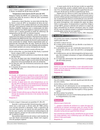 ▲   Questão 26                                                                   A maior parte da luz do Sol que incide na superfície
                                                                            lunar é absorvida, sendo o albedo médio da Lua de ape-
    Leia o texto a seguir, publicado no jornal O Estado de                  nas 11%. A aceleração da gravidade à superfície da Lua é
    S. Paulo, na edição de 26 de março de 2012.                             cerca de 1/6 da que se veriﬁca à superfície da Terra.
          Temperatura entre bairros de SP varia até 14ºC                         Depois da Lua, Vênus é o astro mais brilhante no céu
    Pesquisa inédita da UNESP, em colaboração com a NASA,                   noturno, uma vez que a espessa camada de nuvens que o
    mostra que falta de árvores e ilhas de calor aumentam                   envolve reﬂete grande quantidade da luz proveniente do
    diferença climática                                                     Sol. A atmosfera de Vênus é constituída por cerca de 97%
                                                                            de dióxido de carbono e por uma pequena percentagem
         Enquanto o Itaim Paulista, na zona leste de São Pau-
                                                                            de azoto (nitrogênio), com vestígios de vapor de água,
    lo, ferve a mais de 30ºC, os moradores da Serra da Can-
    tareira, extremo norte, podem desfrutar um clima abaixo                 hélio e outros gases. A temperatura à superfície chega a
    dos 20ºC. Uma pesquisa inédita da Universidade Estadual                 atingir 482ºC, porque o dióxido de carbono e o vapor de
    Paulista (UNESP), realizada com a colaboração do labo-                  água atmosféricos se deixam atravessar pela luz visível
    ratório Goddard da NASA (agência espacial americana),                   do Sol, mas não deixam escapar a radiação infravermelha
    mostra que a capital paulista já pode ter diferença de                  emitida pelas rochas da sua superfície.
    temperatura de até 14ºC no mesmo instante.                                       (Dinah Moché, Astronomia, Gradiva, 2002. Adaptado)
         A geógrafa Magda Lombardo, autora da pesquisa e




                                                                        ▲
                                                                            Questão 27
    supervisora do Centro de Análise e Planejamento Ambien-
    tal (Ceapla) da UNESP de Rio Claro, diz que se trata de um              De acordo com o texto, a expressão “O silêncio é total” se
    sintoma causado pela escassez de árvores e pelo excesso de              explica pelo fato de:
    área construída na cidade, fatores responsáveis pelo sur-
                                                                            A) existir o vácuo na Lua.
    gimento das chamadas ilhas de calor. Partes do centro da
                                                                            B) a onda sonora escapar da Lua devido a sua baixa in-
    cidade e a zona leste são as mais afetadas pelo problema,
    encontrado também em outras metrópoles do mundo.                           tensidade gravitacional.
                                                                            C) a atmosfera da Lua ser constituída basicamente por
    Com relação ao texto acima é correto aﬁrmar que:                           dióxido de carbono, que não permite a propagação
    A) Em certos dias, na zona leste de São Paulo, é possível                  do som.
       ferver a água a 30ºC, a céu aberto.                                  D) a onda sonora, por ser eletromagnética de baixa ener-
    B) A Serra da Cantareira pertence à zona leste da cidade                   gia, não conseguir atravessar os trajes utilizados pelos
       de São Paulo.                                                           astronautas.
    C) Um litro de água que seja transportada da Serra da                   E) os trajes dos astronautas não permitirem a propaga-
       Cantareira até algum lugar na zona leste de São Paulo                   ção de ondas sonoras.
       absorverá certa quantidade de calor do ambiente.
    D) As ilhas de calor são fenômenos exclusivos da cidade                 Resolução
       de São Paulo.
    E) A escassez de árvores é decorrência do aparecimento                  Como na Lua não há atmosfera, o som não pode se pro-
       das ilhas de calor.                                                  pagar, uma vez que sua existência está relacionada à pre-
                                                                            sença de meio material.
    Resolução                                                               Resposta: A
    A) Errada. A temperatura ambiente pode estar a 30ºC.
       Isso não signiﬁca que a água ferva a essa temperatura.
                                                                        ▲




                                                                            Questão 28
    B) Errada. Serra da Cantareira está localizada no extre-
       mo norte da capital.                                                 Das aﬁrmações a seguir, assinale aquela que está de acor-
    C) Correta. A água sairia de uma temperatura ao re-                     do com o texto.
       dor de 20ºC e atingiria uma temperatura próxima de                   A) Em Vênus ocorre o efeito estufa.
       30ºC. Ou seja, ela sofreria um aquecimento. Portanto,                B) A massa de um astronauta na Lua corresponde a 1/6
       ela deve absorver calor do meio.                                        de seu valor, comparativamente à sua massa na Terra.
    D) Errada. Também ocorre em outras metrópoles do                        C) Na Lua, o astronauta não ﬁca sujeito à força gravita-
       mundo.                                                                  cional.
    E) Errada. O texto aﬁrma que as ilhas de calor são decor-               D) Vênus possui luz própria.
       rências da escassez de árvores e do excesso de áreas
                                                                            E) A temperatura na Lua é muito baixa porque ela reﬂe-
       construídas.
                                                                               te integralmente a luz solar.
    Resposta: C
                                                                            Resolução
    O texto a seguir é base para as questões 27, 28 e 29.
                                                                            Observe que o texto diz:
         Quando o astronauta Neil Armstrong pisou pela pri-
    meira vez o solo lunar, a 20 de Julho de 1969, entrou                   “… porque o dióxido de carbono e o vapor de água at-
    num mundo estranho e desolado. Toda a superfície da                     mosféricos se deixam atravessar pela luz visível do Sol,
    Lua está coberta por um manto de solo poeirento. Não                    mas não deixam escapar a radiação infravermelha emiti-
    há céu azul, nuvens, nem fenômenos meteorológicos de                    da pelas rochas da sua superfície (de Vênus).”
    espécie alguma, porque ali não existe atmosfera apreciá-
    vel. O silêncio é total.                                                Isso caracteriza o efeito estufa, semelhante ao que ocorre
         Nas análises laboratoriais de rochas e solo trazidos da            em nosso planeta, com a diferença que, em Vênus, esse
    Lua não foram encontrados água, fósseis nem organis-                    efeito é mais acentuado.
    mos de qualquer espécie.                                                Resposta: A

SIMULADO ENEM TREINEIROS/2012                                      12                                         SISTEMA ANGLO DE ENSINO
 