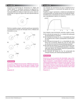 ▲




                                                                     ▲
    Questão 29                                                           Questão 30
    Enquanto os astronautas N. Armstrong e E. Aldrin, da                 Um exemplo de movimento em que a resistência do ar
    missão Apollo 11, recolhiam amostras na superfície lu-               não é desprezável é o movimento de queda de um pa-
    nar, o seu colega M. Collins permanecia no Módulo de                 raquedista.
    Comando (MC), em órbita ao redor da Lua (L), como re-                O gráﬁco a seguir representa o módulo da velocidade de
    presentado na ﬁgura (a ﬁgura não está representada em                um paraquedista, em queda vertical, em função do tempo.
    escala).                                                             Considere que o movimento se inicia no instante t = 0s e
                                                                         que o paraquedas é aberto no instante t2.

                                         MC                                v(m/s)


                                L




    Dentre as opções a seguir, assinale aquela que representa
    corretamente as forças de interação entre o Módulo de                       0            t1         t2 t3        t4       t(s)
    Comando e a Lua.
                                                                         Com relação a esse movimento, assinale a opção correta.
    A)                              D)
                                                                         A) No intervalo de tempo [0, t1], o módulo da aceleração
                     MC                            MC
                                                                            do paraquedista é constante.
                                                                         B) No intervalo de tempo [t3, t4], a intensidade da força
          L                              L                                  de resistência do ar sobre o paraquedas é praticamen-
                                                                            te nula.
                                                                         C) No intervalo de tempo [0, t1], a intensidade da resis-
    B)                              E)                                      tência do ar aumenta, desde zero até um valor igual
                     MC                             MC                      ao do peso do conjunto paraquedista/paraquedas.
                                                                         D) No intervalo de tempo [t2, t3], a perda da energia ciné-
                                                                            tica do conjunto paraquedista/paraquedas é compen-
          L                                  L                              sada pelo ganho de energia potencial gravitacional
                                                                            do sistema paraquedista/Terra.
                                                                         E) No intervalo de tempo [t3, t4], há conservação da
    C)
                                                                            energia mecânica do sistema paraquedista/Terra.
                     MC

                                                                         Resolução
          L
                                                                         Entre 0 e t1, há um aumento de velocidade. Logo, a for-
                                                                         ça de resistência do ar é menor que o peso do conjunto.
    Resolução                                                            Após o instante t1, a velocidade é constante. Logo, a re-
                                                                         sultante das forças sobre o conjunto é nula. Assim, a força
    A Lua atrai o Módulo de Comando. O Módulo de Coman-                  de resistência do ar tem a mesma intensidade do peso
    do atrai a Lua. Trata-se de um par ação e reação. Forças             do conjunto. Portanto, essa força de resistência aumenta
    de mesma intensidade, mesma direção e sentidos opos-                 desde o valor zero, no início do movimento, até o valor
    tos.                                                                 igual ao peso do conjunto.
    Resposta: D                                                          Resposta: C




SIMULADO ENEM TREINEIROS/2012                                   13                                         SISTEMA ANGLO DE ENSINO
 