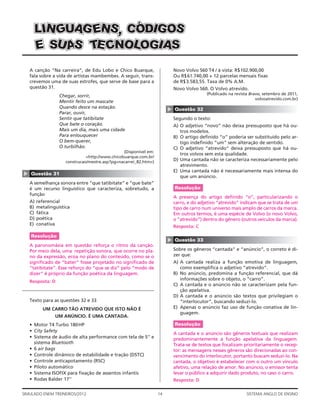 LIN GUAG ENS, C ÓDIG OS
      E SU A T CNOLOGIAS
            S E

    A canção “Na carreira”, de Edu Lobo e Chico Buarque,                     Novo Volvo S60 T4 / à vista: R$102.900,00
    fala sobre a vida de artistas mambembes. A seguir, trans-                Ou R$ 61.740,00 + 12 parcelas mensais ﬁxas
    crevemos uma de suas estrofes, que serve de base para a                  de R$ 3.583,55. Taxa de 0% A.M.
    questão 31.                                                              Novo Volvo S60. O Volvo atrevido.
                                                                                            (Publicado na revista Bravo, setembro de 2011,
                   Chegar, sorrir,
                                                                                                                     volvoatrevido.com.br)
                   Mentir feito um mascate
                   Quando desce na estação.




                                                                         ▲
                                                                             Questão 32
                   Parar, ouvir,
                   Sentir que tatibitate                                     Segundo o texto:
                   Que bate o coração.                                       A) O adjetivo “novo” não deixa pressuposto que há ou-
                   Mais um dia, mais uma cidade                                 tros modelos.
                   Para enlouquecer                                          B) O artigo deﬁnido “o” poderia ser substituído pelo ar-
                   O bem-querer,                                                tigo indeﬁnido “um” sem alteração de sentido.
                   O turbilhão.                                              C) O adjetivo “atrevido” deixa pressuposto que há ou-
                                                  (Disponível em:
                                                                                tros volvos sem esta qualidade.
                                <http://www.chicobuarque.com.br/
                      construcao/mestre.asp?pg=nacarrei_82.htm>)
                                                                             D) Uma cantada não se caracteriza necessariamente pelo
                                                                                atrevimento.
                                                                             E) Uma cantada não é necessariamente mais intensa do
▲




    Questão 31
                                                                                que um anúncio.
    A semelhança sonora entre “que tatibitate” e “que bate”
    é um recurso linguístico que caracteriza, sobretudo, a                   Resolução
    função
                                                                             A presença do artigo deﬁnido “o”, particularizando o
    A)   referencial                                                         carro, e do adjetivo “atrevido” indicam que se trata de um
    B)   metalinguística                                                     tipo de carro num universo mais amplo de carros da marca.
    C)   fática                                                              Em outros termos, é uma espécie de Volvo (o novo Volvo,
    D)   poética                                                             o “atrevido”) dentro do gênero (outros veículos da marca).
    E)   conativa
                                                                             Resposta: C

    Resolução
                                                                         ▲




                                                                             Questão 33
    A paronomásia em questão reforça o ritmo da canção.
    Por meio dela, uma repetição sonora, que ocorre no pla-                  Sobre os gêneros “cantada” e “anúncio”, o correto é di-
    no da expressão, ecoa no plano do conteúdo, como se o                    zer que:
    signiﬁcado de “bater” fosse projetado no signiﬁcado de                   A) A cantada realiza a função emotiva de linguagem,
    “tatibitate”. Esse reforço do “que se diz” pelo “modo de                    como exempliﬁca o adjetivo “atrevido”.
    dizer” é próprio da função poética da linguagem.                         B) No anúncio, predomina a função referencial, que dá
                                                                                informações sobre o objeto, o “carro”.
    Resposta: D
                                                                             C) A cantada e o anúncio não se caracterizam pela fun-
                                                                                ção apelativa.
                                                                             D) A cantada e o anúncio são textos que privilegiam o
    Texto para as questões 32 e 33                                              “interlocutor”, buscando seduzi-lo.
           UM CARRO TÃO ATREVIDO QUE ISTO NÃO É                              E) Apenas o anúncio faz uso de função conativa de lin-
                                                                                guagem.
                 UM ANÚNCIO. É UMA CANTADA.
    • Motor T4 Turbo 180 HP                                                  Resolução
    • City Safety
                                                                             A cantada e o anúncio são gêneros textuais que realizam
    • Sistema de áudio de alta performance com tela de 5’’ e                 predominantemente a função apelativa da linguagem.
      sistema Bluetooth                                                      Trata-se de textos que focalizam prioritariamente o recep-
    • 6 air bags                                                             tor: as mensagens nesses gêneros são direcionadas ao con-
    • Controle dinâmico de estabilidade e tração (DSTC)                      vencimento do interlocutor, portanto buscam seduzi-lo. Na
    • Controle anticapotamento (RSC)                                         cantada, o objetivo é estabelecer com o outro um vínculo
    • Piloto automático                                                      afetivo, uma relação de amor. No anúncio, o emissor tenta
    • Sistema ISOFIX para ﬁxação de assentos infantis                        levar o público a adquirir dado produto, no caso o carro.
    • Rodas Balder 17’’                                                      Resposta: D

SIMULADO ENEM TREINEIROS/2012                                       14                                          SISTEMA ANGLO DE ENSINO
 