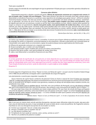 Texto para a questão 34
    O texto a seguir foi extraído de uma reportagem em que se apresentam 10 lições para que o consumidor aprenda a disciplinar-se
    ﬁnanceiramente.
                                                         Converse sobre dinheiro
         Experimente perguntar a alguém o quanto ele ganha. Olhares de repreensão costumam ser a resposta mais comum. O
    que se propõe, aqui, é acabar com essa bobagem. “Falar sobre dinheiro não deve ser encarado como tabu, porque ajuda a
    desenvolver a consciência ﬁnanceira e a aumentar nosso repertório de estratégias para gastar menos”, aﬁrma [o consultor
    ﬁnanceiro] Gustavo Cerbasi. No meio da conversa, você pode se surpreender com dicas valiosas de compras, investimen-
    tos, ou aplicações. Vai trocar de carro? Conta aos amigos. Eles podem sugerir modelos com ótimo custo-benefício, saber
    de alguém que está com um seminovo à venda ou até lhe fazer uma proposta na hora. Adote a mesma tática quando for
    alugar ou comprar um apartamento. Quanto mais gente souber, mais oportunidades de receber boas dicas, inclusive pela
    internet, por meio das redes sociais. Conversar sobre grana também deve virar rotina em casa. Quando todos têm clareza
    do orçamento e das despesas ﬁxas, por exemplo, ﬁca mais fácil administrar as contas e deﬁnir quanto se pode gastar por
    mês. (...) Não deixe de fora as crianças: se as escolas ainda não ensinam fundamentos de economia, cabe a você desenvolver
    a consciência ﬁnanceira em seus ﬁlhos.
                                                                                      (Revista Época São Paulo, abril de 2012, no 48, p. 47.)
▲




    Questão 34
    Em textos cuja intenção fundamental é instruir, aconselhar, é comum que se façam referências explícitas ao leitor por meio
    do emprego de verbos no imperativo, pronomes pessoais ou de tratamento. Assinale a alternativa cujo conteúdo pode ser
    interpretado como apelo direto ao enunciatário, apesar da ausência dessas marcas explicitadoras da interlocução.
    A)   Olhares de repreensão costumam ser a resposta mais comum;
    B)   O que se propõe, aqui, é acabar com essa bobagem;
    C)   Eles [amigos] podem sugerir modelos [de carros] com ótimo custo-benefício;
    D)   Quanto mais gente souber, mais oportunidades de receber boas dicas;
    E)   cabe a você desenvolver a consciência ﬁnanceira em seus ﬁlhos.

    Resolução
    A correta apreensão do signiﬁcado de uma parte de um texto depende de sua associação com o contexto em que ela se
    insere. Levando isso em consideração, o trecho Quanto mais gente souber, mais oportunidades de receber boas notícias
    pode ser interpretado tanto como uma regra geral que encerra a análise dos dois casos especíﬁcos anteriores, como uma
    frase dirigida diretamente ao leitor: pode-se subentender o sujeito você ao verbo receber.
    Resposta: D



    O trecho seguinte é fragmento da crônica “Nascer no Cairo, ser fêmea de cupim”, na qual o escritor brasileiro Rubem Braga
    (1913-1990) discute diferentes concepções sobre o aprendizado da Língua Portuguesa.
    Leia atentamente o excerto para responder à questão 35.
         Qual o feminino de cupim? Qual o antônimo de póstumo? Como se chama o natural do Cairo? O leitor que responder
    “não sei” a todas estas perguntas não passará provavelmente em nenhuma prova de Português de nenhum concurso oﬁcial.
    Aliás, se isso pode servir de algum consolo à sua ignorância, receberá um abraço de felicitações deste modesto cronista, seu
    semelhante e seu irmão.
         Porque a verdade é que eu também não sei. Você dirá, meu caro professor de Português, que eu não deveria confessar
    isso; que é uma vergonha para mim, que vivo de escrever, não conhecer o meu instrumento de trabalho, que é a língua. (…).
         Por que exigir essas coisas dos candidatos aos nossos cargos públicos? Por que fazer do estudo da língua portuguesa
    uma série de alçapões e adivinhas, como essas histórias que uma pessoa conta para “pegar” as outras? O habitante do Cairo
    pode ser cairense, cairei, caireta, cairota ou cairiri — e a única utilidade de saber qual a palavra certa será para decifrar um
    problema de palavras cruzadas.
                                   (BRAGA, Rubem. “Nascer no Cairo, ser fêmea de cupim”, in: Ai de ti, Copacabana. Rio de Janeiro: Record)
▲




    Questão 35
    Não é raro que um mesmo texto veicule opiniões divergentes, seja para expor diferentes visões de mundo, seja para valo-
    rizar uma em detrimento da outra. A essa variedade de vozes no texto dá-se o nome de polifonia. No fragmento anterior,
    manifesta-se uma voz divergente da opinião do enunciador no trecho:
    A)   “O leitor que responder ‘não sei’ a todas estas perguntas”.
    B)   “Porque a verdade é que eu também não sei”.
    C)   “eu não deveria confessar isso”.
    D)   “O habitante do Cairo pode ser cairense, cairei, caireta, cairota ou cairiri”.
    E)   “decifrar um problema de palavras cruzadas”.

SIMULADO ENEM TREINEIROS/2012                                       15                                           SISTEMA ANGLO DE ENSINO
 