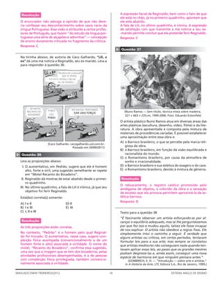 Resolução                                                                 A expressão facial de Reginaldo, bem como o fato de que
                                                                              ele está no chão, já no primeiro quadrinho, apontam que
    O enunciador não advoga a opinião de que não deve-                        ele está abatido.
    ria confessar seu desconhecimento sobre casos raros da                    A fala de Lili, no último quadrinho, é irônica. A expressão
    Língua Portuguesa. Essa visão é atribuída a certos profes-                de satisfação com que transmite a má notícia a seu ex-
    sores de Português, que fazem “do estudo da língua por-                   -marido permite concluir que ela pretende ferir Reginaldo.
    tuguesa uma série de alçapões e adivinhas” — concepção                    Resposta: C
    de ensino duramente criticada no fragmento da crônica.
    Resposta: C




                                                                          ▲
                                                                              Questão 37

    Na tirinha abaixo, de autoria de Caco Galhardo, “Lili, a
    ex” dá uma má notícia a Reginaldo, seu ex-marido. Leia-a
    para responder à questão 36:

                                 REGINALDO, A MULHER
                                    QUE TE DEIXOU
                        FOI VISTA ONTEM, COM UM
                                TAL DE PEDRÃO…




         … NO MOTEL                        SÓ ESTOU TENTANDO
         RECANTO DO    PARA                                                     (Nuno Ramos — Sem título, técnica mista sobre madeira,
                        LILI,               DAR UMA FORÇA!
          BOIADEIRO!                                                            321 × 663 × 235 cm, 1994-2006. Foto: Eduardo Eckenfels)
                       PARA!
                                                                              O artista plástico Nuno Ramos atua em diversas áreas das
                                                                              artes plásticas (escultura, desenho, vídeo, ﬁlme) e da lite-
                                                                              ratura. A obra apresentada é composta pela mistura de
                                                                              materiais de procedências variadas. É possível estabelecer
                                                                              uma aproximação entre essa obra e:
                                                                              A) o Barroco brasileiro, o que se percebe pela marca reli-
                       (Caco Galhardo. cacogalhardo.uol.com.br.
                                         Postado em 29/09/2011)
                                                                                 giosa da obra.
                                                                              B) o Barroco brasileiro, em função da visão equilibrada e
                                                                                 racionalista do mundo.
▲




    Questão 36
                                                                              C) o Romantismo brasileiro, por causa da atmosfera de
    Leia as proposições abaixo:                                                  sonho e irracionalidade.
      I. O aumentativo, em Pedrão, sugere que ele é homem                     D) o Barroco brasileiro e sua estética do exagero e do caos.
         alto, forte e viril; uma sugestão semelhante se repete               E) o Romantismo brasileiro, devido à mistura de gêneros.
         em “Motel Recanto do Boiadeiro”.
     II. Reginaldo dá mostras de estar abatido desde o primei-                Resolução
         ro quadrinho.
                                                                              O rebuscamento, o registro caótico promovido pelo
    III. No último quadrinho, a fala de Lili é irônica, já que seu
                                                                              amálgama de objetos, o colorido da obra e a sensação
         objetivo foi ferir Reginaldo.
                                                                              de excesso que ela provoca permitem aproximá-la da es-
    Está(ão) correta(s) somente:                                              tética barroca.
                                                                              Resposta: D
    A) I e II                         D) II
    B) I e III                        E) III
    C) I, II e III                                                            Texto para a questão 38
                                                                              “É fascinante observar um artista esforçando-se por al-
    Resolução                                                                 cançar o equilíbrio adequado, mas se lhe perguntássemos
    As três proposições estão corretas.                                       por que fez isso e mudou aquilo, talvez ele fosse incapaz
                                                                              de nos explicar. O artista não obedece a regras ﬁxas. Ele
    No contexto, “Pedrão” é o homem pelo qual Reginal-                        simplesmente intui o caminho a seguir. É verdade que
    do foi trocado. O aumentativo, nesse caso, sugere com-                    alguns artistas ou críticos, em certos períodos, tentaram
    pleição física avantajada (convencionalmente a de um                      formular leis para a sua arte; mas sempre se constatou
    homem forte e alto) associada à virilidade. O nome do                     que artistas medíocres não conseguiam nada quando ten-
    motel, “Recanto do Boiadeiro”, conﬁrma essa sugestão,                     tavam aplicar essas leis, ao passo que os grandes mestres
    uma vez que a imagem que se tem dos boiadeiros, pelas                     podiam desprezá-las e, ainda assim, conseguir uma nova
    atividades proﬁssionais desempenhadas, é a de pessoas
                                                                              espécie de harmonia em que ninguém pensara antes.”
    com compleição física privilegiada, também convencio-                          (GOMBRICH, E. H. — “Introdução — sobre arte e artistas.”
    nalmente associada à virilidade.                                             in A História da Arte. LTC Editora S.A., Rio de Janeiro, 1999.)


SIMULADO ENEM TREINEIROS/2012                                        16                                             SISTEMA ANGLO DE ENSINO
 