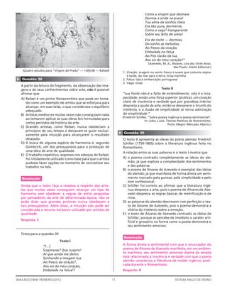 Como a virgem que desmaia
                                                                                           Dormia a onda na praia!
                                                                                           Tua alma de sonhos cheia
                                                                                           Era tão pura, dormente,
                                                                                           Como a vaga3 transparente
                                                                                           Sobre seu leito de areia!
                                                                                           Era de noite — dormias,
                                                                                           Do sonho as melodias,
                                                                                           Ao fresco da viração;
                                                                                           Embalada na falua
                                                                                           Ao frio clarão da lua,
                                                                                           Aos ais do meu coração!”
                                                                                              (Azevedo, M. A., Álvares, Lira dos Vinte Anos.
                                                                                                                São Paulo: Ateliê Editorial.)
     (Quatro estudos para “Virgem do Prado” — 1505-06 — Rafael)
                                                                           1. Viração: aragem ou vento fresco e suave que costuma soprar
                                                                              à tarde, do mar para a terra; brisa marinha
▲




    Questão 38                                                             2. Falua: típica embarcação portuguesa
                                                                           3. Vaga: onda
    A partir da leitura do fragmento, da observação das ima-
    gens e de seus conhecimentos sobre arte, não é possível                                            Texto II
    aﬁrmar que                                                             “sua fonte não é a falta de entendimento, não é a inca-
    A) Rafael é um pintor Renascentista que pode ser toma-                 pacidade, senão uma força superior (prática), um coração
       do como um exemplo de artista que se esforçava para                 cheio de inocência e verdade que por grandeza interior
       alcançar, em suas telas, o que considerava o equilíbrio             despreza a ajuda da arte, então se desvanece o triunfo do
       adequado.                                                           intelecto, e a ilusão de simplicidade se torna admiração
    B) Artistas medíocres muitas vezes não conseguiam nada                 da simplicidade.”
                                                                           (Friedrich Schiller, “Sobre poesia ingênua e poesia sentimental”.
       ao tentarem aplicar às suas obras leis formuladas para
                                                                                             In: Lobo, Luísa. Teorias Poéticas do Romantismo.
       certos períodos da história da arte.                                                                    Porto Alegre: Mercado Aberto.)
    C) Grandes artistas, como Rafael, nunca obedeciam a
       princípios de seu tempo e deixavam-se guiar exclusi-
                                                                       ▲


                                                                            Questão 39
       vamente pela intuição para alcançarem o resultado
       desejado.                                                           O texto II apresenta as ideias do poeta alemão Friedrich
    D) A busca de alguma espécie de harmonia é, segundo                    Schiller (1759-1805) sobre a literatura ingênua feita no
       Gombrich, um dos pressupostos para a produção de                    Romantismo.
       uma obra de arte de qualidade.                                      A relação entre as suas palavras e o texto I mostra que
    E) O trabalho repetitivo, expresso nos esboços de Rafael,
       foi nitidamente utilizado como base para que o artista              A) o poema contradiz completamente as ideias do ale-
       pudesse fazer opções no momento de concretizar seu                     mão, já que explora a complexidade dos sentimentos
       trabalho na tela.                                                      e das palavras.
                                                                           B) o poema de Álvares de Azevedo é exemplar das ideias
                                                                              do alemão, já que manifesta de forma direta um senti-
    Resolução                                                                 mento marcado pela pureza, pela simplicidade e pelo
                                                                              tom confessional.
    Ainda que o texto faça a ressalva a respeito dos artis-                C) Schiller foi correto ao aﬁrmar que a literatura ingê-
    tas que muitas vezes conseguem alcançar um tipo de                        nua despreza a arte, pois o poema de Álvares de Aze-
    harmonia sem obedecer a regras de estilo propostas                        vedo despreza as regras básicas de metriﬁcação e de
    por pensadores da arte de determinada época, não se                       rima.
    pode dizer que grandes pintores nunca obedeçam a                       D) as palavras do alemão descrevem com perfeição o tex-
    tais pressupostos. Além disso, a intuição não pode ser                    to de Álvares de Azevedo, pois o poema demonstra a
    considerada o recurso exclusivo utilizado por artistas de                 vitória do intelecto sobre a emoção.
    qualidade.                                                             E) o texto de Álvares de Azevedo contradiz as ideias de
                                                                              Schiller, porque se percebe de imediato o caráter arti-
    Resposta: C
                                                                              ﬁcial e grosseiro na forma como o poeta demonstra o
                                                                              seu sentimento amoroso.

    Texto para a questão 39
                                                                            Resolução
                              Texto I
                  “(…)                                                     A forma direta e sentimental com que o enunciador do
                  Suspiravas? Que suspiro!                                 poema de Álvares de Azevedo manifesta, em um ambien-
                  Ai que ainda me deliro                                   te marítimo, seu sentimento amoroso diante da amada
                  Sonhando a imagem tua                                    está relacionada à inocência e verdade com que o poeta
                  Ao fresco da viração1,                                   alemão caracteriza a literatura de molde ingênuo prati-
                  Aos ais do meu coração,                                  cada durante o Romantismo.
                  Embalada na falua2!                                      Resposta: B

SIMULADO ENEM TREINEIROS/2012                                     17                                              SISTEMA ANGLO DE ENSINO
 