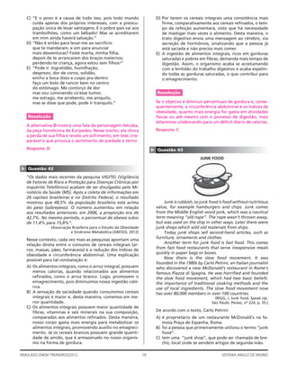 C) “E o povo é a causa de tudo isso, pois todo mundo                       D) Por terem os cereais integrais uma consistência mais
       cuida apenas dos próprios interesses, com a preocu-                        ﬁrme, comparativamente aos cereais reﬁnados, o tem-
       pação única de levar vantagens. E o pobre país vai aos                     po da refeição aumentará, visto que há necessidade
       trambolhões, como um bêbado! Mas se acreditarem                            de mastigar mais vezes o alimento. Desta maneira, o
       em mim ainda haverá salvação.”                                             trato digestivo envia uma mensagem ao cérebro, via
    D) “Não é então para levar-me ao sacrifício                                   secreção de hormônios, sinalizando que a pessoa já
       que te mandaram, e sim para anunciar                                       está saciada e não precisa mais comer.
       mais desventuras? Foste morta, minha ﬁlha,                              E) A ingestão de alimentos integrais, ricos em gorduras
       depois de te arrancarem dos braços maternos;                               saturadas e pobres em ﬁbras, demanda mais tempo de
       perdendo-te criança, agora estou sem ﬁlhos!”                               digestão. Assim, o organismo acaba se acostumando
    E) “Pode ir. Ingratidão, humilhação,                                          com a lentidão do trabalho digestivo e acaba expelin-
       desprezo, dor de corno, solidão,                                           do todas as gorduras saturadas, o que contribui para
       encho a boca disso e cuspo pra dentro                                      o emagrecimento.
       faço um bolo de rancor bem no centro
       do estômago. Me contorço de dor
       mas vou convivendo co’esse tumor,                                       Resolução
       me estrago, me arrebento, me aniquilo,
       mas se disse que pode, pode ir tranquilo.”                              Se o objetivo é diminuir percentuais de gordura e, conse-
                                                                               quentemente, a circunferência abdominal e os índices de
                                                                               obesidade, quanto mais energia for gasta em atividades
    Resolução                                                                  físicas ou até mesmo com o processo de digestão, mais
                                                                               estaremos colaborando para um déﬁcit diário de calorias.
    A alternativa D mostra uma fala da personagem Hécuba,
    da peça homônima de Eurípedes. Nesse trecho, ela chora                     Resposta: C
    a perda de sua ﬁlha e revela um sofrimento, em tese, irre-
    parável e que provoca o sentimento de piedade e terror.
    Resposta: D                                                            ▲   Questão 43
                                                                                                      JUNK FOOD
▲




    Questão 42
    “Os dados mais recentes da pesquisa VIGITEL (Vigilância
    de Fatores de Risco e Proteção para Doenças Crônicas por
    Inquérito Telefônico) acabam de ser divulgados pelo Mi-
    nistério da Saúde (MS). Após a coleta de informações em
    26 capitais brasileiras e no Distrito Federal, o resultado
    mostrou que 48,5% da população brasileira está acima                           Junk is rubbish, so junk food is food without nutritious
    do peso (sobrepeso). O número aumentou em relação                          value, for example hamburgers and chips. Junk comes
    aos resultados anteriores: em 2006, a proporção era de                     from the Middle English word jonk, which was a nautical
    42,7%. No mesmo período, o percentual de obesos subiu                      term meaning “old rope”. The rope wasn’t thrown away,
    de 11,4% para 15,8%”.                                                      but was used on the ship in other ways. Later there were
                  (Associação Brasileira para o Estudo da Obesidade            junk shops which sold old materials from ships.
                             e Síndrome Metabólica (ABESO), 2012)                  Today junk shops sell second-hand articles, such as
    Nesse contexto, cada vez mais as pesquisas apontam uma                     furniture, ornaments and clothes.
    relação direta entre o consumo de cereais integrais (ar-                       Another term for junk food is fast food. This comes
    roz, massas, pães, farináceos) e a redução dos índices de                  from fast food restaurants that serve inexpensive meals
    obesidade e circunferência abdominal. Uma explicação                       quickly in paper bags or boxes.
    possível para tal constatação é:                                               Now there is the slow food movement. It was
                                                                               founded in the 1980s by Carlo Petrini, an Italian journalist
    A) Os alimentos integrais, como o arroz integral, possuem                  who discovered a new McDonald’s restaurant in Rome’s
       menos calorias, quando relacionados aos alimentos                       famous Piazza di Spagna. He was horriﬁed and founded
       reﬁnados, como o arroz branco. Logo, promovem o                         the slow food movement, which had two basic beliefs:
       emagrecimento, pois diminuímos nossa ingestão caló-                     the importance of traditional cooking methods and the
       rica.                                                                   use of local ingredients. The slow food movement now
    B) A sensação de saciedade quando consumimos cereais                       has over 80,000 members in over 100 countries.
       integrais é maior e, desta maneira, comemos em me-                                                     (RIGG, J. Junk food. Speak Up.
       nor quantidade.                                                                                      São Paulo: Peixes, no 224, p. 35.)
    C) Os alimentos integrais possuem maior quantidade de
       ﬁbras, vitaminas e sais minerais na sua composição,                     De acordo com o texto, Carlo Petrini:
       comparados aos alimentos reﬁnados. Desta maneira,                       A) é proprietário de um restaurante McDonald’s na fa-
       nosso corpo gasta mais energia para metabolizar os                         mosa Praça de Espanha, Roma.
       alimentos integrais, promovendo auxílio no emagreci-                    B) foi a pessoa que primeiramente utilizou o termo “junk
       mento. Já os cereais brancos possuem grande quanti-                        food”.
       dade de amido, que é armazenado no nosso organis-                       C) tem uma “junk shop”, que pode ser chamada de bre-
       mo na forma de gordura.                                                    chó, local onde se vendem artigos de segunda mão.

SIMULADO ENEM TREINEIROS/2012                                         19                                          SISTEMA ANGLO DE ENSINO
 