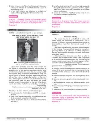 D) criou o movimento “slow food”, cujos princípios são                   D) uma funcionária do canal 7 acreditou na propaganda
       valorizar os métodos da cozinha tradicional e o uso de                   divulgada pela Internet e, por isso, resolveu experi-
       ingredientes locais.                                                     mentar por conta própria se o hormônio HCG faz real-
    E) é um chef italiano que adaptou o cardápio do                             mente perder peso.
       McDonald’s ao gosto gastronômico dos italianos.                       E) apesar de o hormônio HCG fazer perder peso, ele não
                                                                                reduz a circunferência abdominal.
    Resolução
                                                                             Resolução
    Lê-se em: “… founded the slow food movement, which
    had two basic beliefs: the importance of traditional                     Depreende-se do próprio título “Um truque para uma
    cooking methods and the use of local ingredients.”                       barriga pequena: repórter perde barriga usando uma
    Resposta: D                                                              dica simples”
                                                                             Resposta: C
▲




    Questão 44




                                                                         ▲
                                                                             Questão 45
    (UANE) — Leia o texto e responda ao que se segue.
                                                                             (ENEM) —
         ONE TRICK OF A TINY BELLY: REPORTER LOSES
              HER “BELLY” USING ONE EASY TIP                                                    The record industry
                                                                                 The record industry is undoubtedly in crisis, with
                                                                             labels laying off employees in continuation. This is
                                                                             because CD sales are plummeting as youngsters prefer to
                                                                             download their music from the Internet, usually free of
                                                                             charge.
                                                                                 And yet it´s not all gloom and doom. Some labels are
                                                                             in fact thriving. Putumayo World Music, for example, is
                                                                             growing, thanks to its catalogue of ethnic compilation
                                                                             albums, featuring work by largely unknown artists from
                                                                             around the planet.
                                                                                 Putumayo, which takes its name from a valley in
                                                                             Colombia, was founded in New York in 1993. It began life
                                                                             as an alternative clothing company, but soon decided to
                                                                             concentrate on music. Indeed its growth appears to have
            Katie investigates the HCG+Colon diet to ﬁnd                     coincided with that of world music as a genre.
               out for herself if this super diet works.                                       (Speak Up. Ano XXIII, no 275. Fragmento.)
                                                                             gloom and doom: maus presságios
         (Consumer TipsDaily) HCG the latest weight loss
    fad. These so called super hormones that you take as                     A indústria fonográﬁca passou por várias mudanças no
    a supplement to lose weight have been getting a lot                      século XX e, como consequência, as empresas enfrenta-
    of international attention. And like you have probably                   ram crises. Entre as causas, o texto da revista Speak Up
    already seen, they are all over the Internet in blogs and                aponta:
    success stories of people who have apparently used the                   A) o baixo interesse dos jovens por alguns gêneros musi-
    pills and lost a ton of weight. But we here at Channel 7                    cais.
    are a little skeptical and aren’t sure that we’ve seen any               B) o acesso a músicas, geralmente sem custo, pela Inter-
    real proof that these pills work for weight loss. So we                     net.
    decided to put these products to the test. What better                   C) a compilação de álbuns com diferentes estilos musi-
    way to ﬁnd out the truth than to conduct our own study?                     cais.
                                                 (Disponível em:             D) a ausência de artistas populares entre as pessoas mais
         http://www.consumeronlinetips.com/article/us4.php?t=82.
                                                                                jovens.
                                        Acesso em: 03 Jul. 2011.)
                                                                             E) o aumento do número de cantores desconhecidos.
    Pela leitura do texto anterior, podemos dizer que:
    A) é incontestável a eﬁcácia do uso do HCG na redução                    Resolução
       de peso.
    B) Katie é um dos raros exemplos internacionais de per-                  Lê-se em: “This is because CD sales are plummeting as
       da de peso pelo uso do hormônio HCG.                                  youngsters prefer to download their music from the
    C) a dieta HCG+Colon provou-se eﬁcaz com funcionários                    Internet, usually free of charge.”
       do canal 7.                                                           Resposta: B




SIMULADO ENEM TREINEIROS/2012                                       20                                         SISTEMA ANGLO DE ENSINO
 