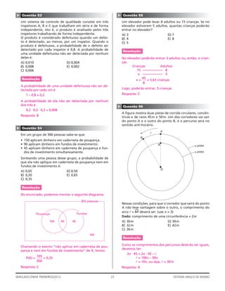 ▲




                                                                    ▲
    Questão 53                                                          Questão 55
    Um sistema de controle de qualidade consiste em três                Um elevador pode levar 8 adultos ou 15 crianças. Se no
    inspetores A, B e C que trabalham em série e de forma               elevador estiverem 5 adultos, quantas crianças poderão
    independente, isto é, o produto é analisado pelos três              entrar no elevador?
    inspetores trabalhando de forma independente.                       A) 3                            D) 7
    O produto é considerado defeituoso quando um defei-                 B) 4                            E) 8
    to é detectado, ao menos, por um inspetor. Quando o                 C) 5
    produto é defeituoso, a probabilidade de o defeito ser
    detectado por cada inspetor é 0,8. A probabilidade de               Resolução
    uma unidade defeituosa não ser detectada por nenhum
    deles é:                                                            No elevador poderão entrar 3 adultos ou, então, x crian-
    A) 0,010                          D) 0,004                          ças.
    B) 0,008                          E) 0,002                                Crianças          Adultos
    C) 0,006                                                                     15 –––––––––––– 8
                                                                                  x –––––––––––– 3
    Resolução                                                                       45
                                                                                 x=    = 5,63 crianças
                                                                                     8
    A probabilidade de uma unidade defeituosa não ser de-
    tectada por cada um é                                               Logo, poderão entrar, 5 crianças
       1 – 0,8 = 0,2.                                                   Resposta: C

    A probabilidade de ela não ser detectada por nenhum
    dos três é


                                                                    ▲
                                                                        Questão 56
       0,2 ⋅ 0,2 ⋅ 0,2 = 0,008
                                                                        A ﬁgura mostra duas pistas de corrida circulares, concên-
    Resposta: B                                                         tricas e de raios 45m e 50m. Um dos corredores vai sair
                                                                        do ponto A e o outro do ponto B, e o percurso será no
                                                                        sentido anti-horário.
▲




    Questão 54
                                                                                          l         P
    Em um grupo de 300 pessoas sabe-se que:
                                                                                      B
    • 150 aplicam dinheiro em caderneta de poupança.
    • 90 aplicam dinheiro em fundos de investimento.                                            A                         pista
    • 45 aplicam dinheiro em caderneta de poupança e fun-
      dos de investimento simultaneamente.                                                                                pista

    Sorteando uma pessoa desse grupo, a probabilidade de
    que ela não aplique em caderneta de poupança nem em
    fundos de investimento é:
                                                                                                    O
    A) 0,05                           D) 0,50
    B) 0,20                           E) 0,65
    C) 0,35

    Resolução

    Do enunciado, podemos montar o seguinte diagrama:
                                                 300 pessoas
                                                                        Nessas condições, para que o corredor que sairá do ponto
                                                                        A não leve vantagem sobre o outro, o comprimento do
                                                                                 (




                                              Fundos
                                                                        arco l = BP deverá ser: (use π = 3)
                Poupança
                                                                        Dado: comprimento de uma circunferência = 2πr
                        105      45      45                             A) 30m                          D) 39m
                                                                        B) 32m                          E) 42m
                                                                        C) 36m
                                                       105
                                                                        Resolução

                                                                        Como os comprimentos dos percursos deverão ser iguais,
    Chamando o evento “não aplicar em caderneta de pou-
                                                                        devemos ter:
    pança e nem em fundos de investimento” de X, temos:
                                                                           2π ⋅ 45 = 2π ⋅ 50 – l
                105                                                              l = 100π – 90π
       P(X) =       = 0,35
                300                                                              l = 10π, ou seja, l = 30 m
    Resposta: C                                                         Resposta: A

SIMULADO ENEM TREINEIROS/2012                                  23                                          SISTEMA ANGLO DE ENSINO
 
