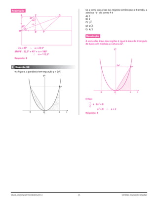 Resolução                                                   Se a soma das áreas das regiões sombreadas é 8 então, a
                                                            abscissa “a” do ponto P é
         B              P                  Q
                                                            A) 1
                   45º                                      B) 2
                     45º
                                                            C) ͌2
           45º                                              D) 2͌2
              a
               a                                            E) 4͌2
       M
                        B’      P’

                                                            Resolução

                                                            A soma das áreas das regiões é igual à área do triângulo
                                                            de base com medida a e altura 2a2.
      2a = 45º ∴ a = 22,5º                                                            y
    ΔMPB’: 22,5º + 45º + α = 180º
                    ∴ α = 112,5º
    Resposta: B


                                                                                           2a2
▲




    Questão 60                                                                                              P

    Na ﬁgura, a parábola tem equação y = 2x2.
                                y




                                               P

                                                                          –a          0                 a       x


                                                            Então:
                                                               1
                                                                 ⋅ a ⋅ 2a2 = 8
                                                               2
                                                                        a3 = 8   ∴   a=2
                   –a           0          a       x
                                                            Resposta: B




SIMULADO ENEM TREINEIROS/2012                          25                                        SISTEMA ANGLO DE ENSINO
 