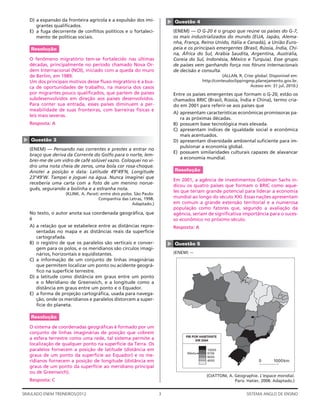 D) a expansão da fronteira agrícola e a expulsão dos imi-




                                                                          ▲
                                                                              Questão 4
       grantes qualiﬁcados.
    E) a fuga decorrente de conﬂitos políticos e o fortaleci-                 (ENEM) — O G-20 é o grupo que reúne os países do G-7,
       mento de políticas sociais.                                            os mais industrializados do mundo (EUA, Japão, Alema-
                                                                              nha, França, Reino Unido, Itália e Canadá), a União Euro-
    Resolução                                                                 peia e os principais emergentes (Brasil, Rússia, Índia, Chi-
                                                                              na, África do Sul, Arábia Saudita, Argentina, Austrália,
    O fenômeno migratório tem-se fortalecido nas últimas                      Coreia do Sul, Indonésia, México e Turquia). Esse grupo
    décadas, principalmente no período chamado Nova Or-                       de países vem ganhando força nos fóruns internacionais
    dem Internacional (NOI), iniciado com a queda do muro                     de decisão e consulta.
    de Berlim, em 1989.                                                                                 (ALLAN, R. Crise global. Disponível em:
    Um dos principais motivos desse ﬂuxo migratório é a bus-                                 http://conteudoclippingmp.planejamento.gov.br.
    ca de oportunidades de trabalho, na maioria dos casos                                                              Acesso em: 31 jul. 2010.)
    por migrantes pouco qualiﬁcados, que partem de países                     Entre os países emergentes que formam o G-20, estão os
    subdesenvolvidos em direção aos países desenvolvidos.                     chamados BRIC (Brasil, Rússia, Índia e China), termo cria-
    Para conter sua entrada, esses países diminuem a per-                     do em 2001 para referir-se aos países que
    meabilidade de suas fronteiras, com barreiras físicas e
                                                                              A) apresentam características econômicas promissoras pa-
    leis mais severas.
                                                                                 ra as próximas décadas.
    Resposta: A                                                               B) possuem base tecnológica mais elevada.
                                                                              C) apresentam índices de igualdade social e econômica
                                                                                 mais acentuados.
▲




    Questão 3                                                                 D) apresentam diversidade ambiental suﬁciente para im-
                                                                                 pulsionar a economia global.
    (ENEM) — Pensando nas correntes e prestes a entrar no
                                                                              E) possuem similaridades culturais capazes de alavancar
    braço que deriva da Corrente do Golfo para o norte, lem-
                                                                                 a economia mundial.
    brei-me de um vidro de café solúvel vazio. Coloquei no vi-
    dro uma nota cheia de zeros, uma bola cor rosa-choque.
    Anotei a posição e data: Latitude 49°49’N, Longitude                      Resolução
    23°49’W. Tampei e joguei na água. Nunca imaginei que
                                                                              Em 2001, a agência de investimentos Goldman Sachs in-
    receberia uma carta com a foto de um menino norue-
                                                                              dicou os quatro países que formam o BRIC como aque-
    guês, segurando a bolinha e a estranha nota.
                                                                              les que teriam grande potencial para liderar a economia
                    (KLINK. A. Parati: entre dois polos. São Paulo:
                                     Companhia das Letras, 1998.              mundial ao longo do século XXI. Essas nações apresentam
                                                       Adaptado.)             em comum a grande extensão territorial e a numerosa
                                                                              população como fatores que, segundo a avaliação da
    No texto, o autor anota sua coordenada geográﬁca, que                     agência, seriam de signiﬁcativa importância para o suces-
    é                                                                         so econômico no próximo século.
    A) a relação que se estabelece entre as distâncias repre-                 Resposta: A
       sentadas no mapa e as distâncias reais da superfície
       cartografada.
    B) o registro de que os paralelos são verticais e conver-
                                                                          ▲




                                                                              Questão 5
       gem para os polos, e os meridianos são círculos imagi-
       nários, horizontais e equidistantes.                                   (ENEM) —
    C) a informação de um conjunto de linhas imaginárias
       que permitem localizar um ponto ou acidente geográ-
       ﬁco na superfície terrestre.
    D) a latitude como distância em graus entre um ponto
       e o Meridiano de Greenwich, e a longitude como a
       distância em graus entre um ponto e o Equador.
    E) a forma de projeção cartográﬁca, usada para navega-
       ção, onde os meridianos e paralelos distorcem a super-
       fície do planeta.

    Resolução

    O sistema de coordenadas geográﬁcas é formado por um
    conjunto de linhas imaginárias de posição que cobrem
                                                                                    PIB POR HABITANTE
    a esfera terrestre como uma rede, tal sistema permite a                               EM 2004
    localização de qualquer ponto na superfície da Terra. Os
    paralelos fornecem a posição de latitude (distância em                                     13000
                                                                                    Média      9739
    graus de um ponto da superfície ao Equador) e os me-                                       6000
    ridianos fornecem a posição de longitude (distância em                                     4000                        0       1000 km
    graus de um ponto da superfície ao meridiano principal
    ou de Greenwich).
                                                                                               (CIATTONI, A. Géographie. L’espace mondial.
    Resposta: C                                                                                              Paris: Hatier, 2008. Adaptado.)


SIMULADO ENEM TREINEIROS/2012                                         3                                             SISTEMA ANGLO DE ENSINO
 