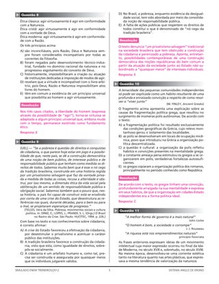 ▲   Questão 8                                                                       D) No Brasil, a pobreza, enquanto evidência da desigual-
                                                                                       dade social, tem sido abordada por meio da consolida-
    Ética clássica: agir virtuosamente é agir em conformidade                          da noção de responsabilidade pública.
    com a Natureza.                                                                 E) A falta de ações públicas que respeitem os direitos de
    Ética cristã: agir virtuosamente é agir em conformidade                            todos constitui o que é denominado de “nó cego da
    com a vontade de Deus.                                                             tradição brasileira”.
    Ética moderna: agir virtuosamente é agir em conformida-
    de com a Razão.                                                                 Resolução
    Os três princípios acima                                                        O texto denuncia “um privativismo selvagem” tradicional
    A) são inconciliáveis, pois Razão, Deus e Natureza sem-                         na sociedade brasileira que tem obstruído a construção
       pre foram considerados incompatíveis por todas as                            da cidadania e perenizado a pobreza. Aponta, entretan-
       correntes da Filosoﬁa.                                                       to, possibilidades contemporâneas de uma construção
    B) foram negados pelo desenvolvimento técnico-indus-                            democrática das noções republicanas do bem comum a
       trial, fundado no domínio racional da natureza e no                          partir da atuação da sociedade junto ao Estado não su-
       progressivo esgotamento do conceito de Deus.                                 bordinado a “quaisquer meios” de interesses individuais.
    C) historicamente, impossibilitaram a criação ou atuação                        Resposta: E
       de instituições dedicadas à imposição de modos de agir.
    D) revelam que a virtude é incompatível com o livre-arbí-




                                                                                ▲
                                                                                    Questão 10
       trio, pois Deus, Razão e Natureza impossibilitam atos
       livres do homem.                                                             A tenacidade das pequenas comunidades independentes
    E) têm em comum a existência de um princípio universal                          só pode ser explicada como um hábito resultante de uma
       que possibilita ao homem a agir virtuosamente.                               profunda e enraizada convicção a respeito de como resol-
                                                                                    ver o “viver junto”
    Resolução                                                                                                        (M. FINLEY, Ancient Greeks)
                                                                                    O fragmento acima apresenta uma explicação sobre as
    Nos três casos citados, a liberdade do homem (expressa                          causas da fragmentação política grega, que resultou no
    através da possibilidade de “agir”), torna-se virtuosa se                       surgimento de inúmeras polis autônomas. De acordo com
    adaptada a algum princípio universal que, embora mude                           o texto:
    com o tempo, permanece existindo como fundamento
                                                                                    A) a fragmentação política foi resultado exclusivamente
    ético.
                                                                                       das condições geográﬁcas da Grécia, cujo relevo mon-
    Resposta: E                                                                        tanhoso gerou o isolamento das localidades.
                                                                                    B) as polis se desenvolveram em locais de ocupação micê-
                                                                                       nica, povo que introduziu na Grécia a organização po-
▲




    Questão 9
                                                                                       lítica descentralizada.
    (UEL) — “Se a pobreza é questão de direitos e conquistas                        C) a questão é cultural: a organização da polis reﬂetiu
    de cidadania, o que parece hoje estar em jogo é a possibi-                         hábitos e convicções presentes na mentalidade grega.
    lidade de que, neste país, se dê a construção democrática                       D) a constante ameaça persa estimulou os gregos a se or-
    de uma noção de bem público, de interesse público e de                             ganizarem em polis, verdadeiras fortalezas autossuﬁ-
    responsabilidade pública que tenham como medida os di-                             cientes.
    reitos de todos. Sabemos muito bem que é esse o nó cego                         E) os gregos copiaram a organização política dos romanos,
    da tradição brasileira, construída em uma história regida                          principalmente no período conhecido como República.
    por um privativismo selvagem que faz da vontade priva-
    da a medida de todas as coisas, recusa a alteridade e obs-                      Resolução
    trui, por isso mesmo, a dimensão ética da vida social pela                      De acordo com o texto, os gregos tinham uma convicção,
    obliteração de um sentido de responsabilidade pública e                         profundamente arraigada na sua mentalidade e expressa
    obrigação social. Sabemos também que o pouco que, nes-                          em seus hábitos, de que a organização em cidades-Estado
    sa história, o país foi capaz de construir está se erodindo                     independentes era a forma política ideal.
    por conta de uma crise do Estado, que desestrutura as re-
    ferências nas quais, durante décadas, para o bem ou para                        Resposta: C
    o mal, se projetaram esperanças de progresso.”
      (TELLES, Vera da Silva. Pobreza, movimentos sociais e cultura
                                                                                ▲




                                                                                    Questão 11
       política. In: DINIZ, E.; LOPES, J.; PRANDI, S. L. (Orgs.) O Brasil
              no Rastro da Crise. São Paulo: HUCITEC, 1994. p. 226.)                    “A melhor forma de governo é a mais natural”
    Com base no texto e nos conhecimentos sobre cidadania,                                                                           John Locke
    é correto aﬁrmar:                                                                   “O homem é bom, a sociedade o corrompe”
                                                                                                                                   J. J. Rousseau
    A) A crise do Estado favoreceu a efetivação da cidadania,
       por desestimular o privativismo e acentuar o caráter                             “A riqueza está nos empreendimentos naturais”
       público das instituições.                                                                                              princípio ﬁsiocrata
    B) A tradição brasileira favorece a construção da cidada-                       As frases anteriores expressam ideias de um movimento
       nia, visto que esta, como igualdade de direitos, sobre-                      intelectual cuja maior expressão ocorreu no ﬁnal da Ida-
       pôs-se socialmente.                                                          de Moderna, no século XVII e, sobretudo, no século XVIII.
    C) A cidadania é um artefato humano e, como tal, pre-                           Na mesma época, desenvolveu-se uma corrente estética
       cisa ser construída e assegurada por quaisquer meios                         tanto na literatura quanto nas artes plásticas, que expres-
       que os indivíduos julgarem válidos.                                          sava a mesma tendência de valorização da natureza.

SIMULADO ENEM TREINEIROS/2012                                               5                                         SISTEMA ANGLO DE ENSINO
 
