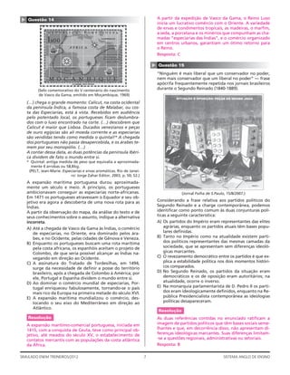 ▲   Questão 14                                                                  A partir da expedição de Vasco da Gama, o Reino Luso
                                                                                inicia um lucrativo comércio com o Oriente. A variedade
                                                                                de ervas e condimentos tropicais, as madeiras, o marﬁm,
                                                                                a seda, a porcelana e os minérios que compunham as cha-
                                                                                madas “especiarias das Índias”, e o comércio organizado
                                                                                em centros urbanos, garantiam um ótimo retorno para
                                                                                o Reino.
                                                                                Resposta: C




                                                                            ▲
                                                                                Questão 15
                                                                                “Ninguém é mais liberal que um conservador no poder,
                                                                                nem mais conservador que um liberal no poder” — frase
                                                                                apócrifa frequentemente repetida nos jornais brasileiros
          (Selo comemorativo do V centenário do nascimento                      durante o Segundo Reinado (1840-1889).
          de Vasco da Gama, emitido em Moçambique, 1969)

    (…) chega o grande momento: Calicut, na costa ocidental
    da península Índica, a famosa costa de Malabar, ou cos-
    ta das Especiarias, está à vista. Recebidos em audiência
    pelo potentado local, os portugueses ﬁcam deslumbra-
    dos com o luxo encontrado na corte. (…) descobrem que
    Calicut é maior que Lisboa. Ducados venezianos e peças
    de ouro egípcias são ali moeda corrente e as especiarias
    são vendidas tendo como medida o quintal!* A chegada
    dos portugueses não passa desapercebida, e os árabes te-
    mem por seu monopólio. (…)
    A contar dessa data, as duas potências da península Ibéri-
    ca dividem de fato o mundo entre si.
    * Quintal: antiga medida de peso que equivalia a aproximada-
      mente 4 arrobas ou 58,8 kg.
     (PELT, Jean-Marie. Especiarias e ervas aromáticas. Rio de Janei-
                            ro: Jorge Zahar Editor, 2003, p. 50; 52.)
    A expansão marítima portuguesa durou aproximada-
    mente um século e meio. A princípio, os portugueses
    ambicionavam conseguir as especiarias norte-africanas.                                   (Jornal Folha de S.Paulo, 15/8/2007.)
    Em 1471 os portugueses atravessam o Equador e seu ob-
    jetivo era agora a descoberta de uma nova rota para as                      Considerando a frase relativa aos partidos políticos do
    Índias.                                                                     Segundo Reinado e a charge contemporânea, podemos
    A partir da observação do mapa, da análise do texto e de                    identiﬁcar como ponto comum às duas conjunturas polí-
    seus conhecimentos sobre o assunto, indique a alternativa                   ticas a seguinte característica:
    incorreta.                                                                  A) Os partidos do Império eram representantes das elites
    A) Até a chegada de Vasco da Gama às Índias, o comércio                         agrárias, enquanto os partidos atuais têm bases popu-
        de especiarias, no Oriente, era dominado pelos ára-                         lares deﬁnidas.
        bes, e no Ocidente, pelas cidades de Gênova e Veneza.                   B) Tanto no Império como na atualidade existem parti-
    B) Enquanto os portugueses buscam uma rota marítima                             dos políticos representantes das mesmas camadas da
        pela costa africana, os espanhóis aceitam o projeto de                      sociedade, que se apresentam sem diferenças ideoló-
        Colombo, de que seria possível alcançar as Índias na-                       gicas marcantes.
        vegando em direção ao Ocidente.                                         C) O revezamento democrático entre os partidos é que ex-
    C) A assinatura do Tratado de Tordesilhas, em 1494,                             plica a estabilidade política nos dois momentos históri-
        surge da necessidade de deﬁnir a posse do território                        cos comparados.
        brasileiro, após a chegada de Colombo à América; por                    D) No Segundo Reinado, os partidos da situação eram
        ele, Portugal e Espanha dividem o mundo entre si.                           democráticos e os de oposição eram autoritários; na
    D) Ao dominar o comércio mundial de especiarias, Por-                           atualidade, ocorre o inverso.
        tugal enriqueceu fabulosamente, tornando-se o país                      E) Na monarquia parlamentarista de D. Pedro II os parti-
        mais rico da Europa na primeira metade do século XVI.                       dos eram ideologicamente deﬁnidos, enquanto na Re-
    E) A expansão marítima mundializou o comércio, des-                             pública Presidencialista contemporânea as ideologias
        locando o seu eixo do Mediterrâneo em direção ao                            políticas desapareceram.
        Atlântico.
                                                                                Resolução
    Resolução                                                                   As duas referências contidas no enunciado ratiﬁcam a
    A expansão marítimo-comercial portuguesa, iniciada em                       imagem de partidos políticos que têm bases sociais seme-
    1415, com a conquista de Ceuta, teve como principal ob-                     lhantes e que, em decorrência disso, não apresentam di-
    jetivo, até meados do século XV, o estabelecimento de                       ferenças ideológicas marcantes. Suas diferenças limitam-
    contatos mercantis com as populações da costa atlântica                     -se a questões regionais, administrativas ou setoriais.
    da África.                                                                  Resposta: B

SIMULADO ENEM TREINEIROS/2012                                           7                                            SISTEMA ANGLO DE ENSINO
 