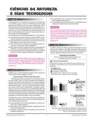 C IÊ NCIA S DA N ATUR EZ A
      E SU A T CNOLOG IAS
             S E
                                                                           D) as variedades mais silenciosas de pernilongos foram
▲




    Questão 16
                                                                              selecionadas positivamente.
    Terapia gênica é a introdução de um gene nas células de                E) as variedades barulhentas sofreram mutações para se
    um indivíduo, para corrigir um defeito provocado pela                     adaptarem à presença de seres humanos.
    ausência ou deﬁciência de um gene importante. Várias
    técnicas estão sendo estudadas para a terapia gênica, in-              Resolução
    cluindo a injeção direta do gene por processos físicos ou
    químicos ou o seu transporte por vetores biológicos. O                 Caso, numa população de pernilongos, haja variação na
    gene introduzido pode ou não ser incorporado aos cro-                  capacidade de produzir sons, pode-se admitir, com base
    mossomos da célula hospedeira.                                         na teoria de Darwin (seleção natural), que insetos mais
    Em relação ao uso dos vetores biológicos, o vetor ideal é:             silenciosos, por serem menos detectados, teriam mais
                                                                           chances de sobrevivência e reprodução nos ambientes em
    A) Uma bactéria, porque ela possui apenas RNA no seu
                                                                           que sua caça fosse intensa.
       material genético e é sempre inofensiva para a célula.
    B) Um protozoário, porque ele é uma célula animal com                  Resposta: D
       DNA idêntico ao de uma célula humana.
    C) Uma célula humana, porque o seu código genético ex-


                                                                       ▲
       clusivo é o mesmo da célula hospedeira.                             Questão 18
    D) Um fungo unicelular, porque ele tem a capacidade de                 O gráﬁco abaixo se refere às metas de redução na emis-
       sintetizar as mesmas proteínas das células humanas.                 são de gás carbônico até 2020, propostas pelo governo
    E) Um vírus, porque ele é um parasita celular e seu material           brasileiro em recente Conferência do Clima, realizada em
       genético é muito simples, facilitando a manipulação.                Durban, República da África do Sul, no ano de 2011.

    Resolução                                                                                REDUÇÕES VOLUNTÁRIAS
                                                                                   Brasil se comprometeu a reduzir até 39% suas
    Bactérias possuem DNA e RNA e muitas são patogênicas; o                                 emissões de carbono até 2020
    protozoário não é uma célula animal nem possui DNA idên-
                                                                                 O Compromisso Brasileiro
    tico ao humano; o código genético é universal para todos
    os seres vivos; fungos não sintetizam proteínas humanas.           O plano fala em reduzir as emissões de gases estufa do país
                                                                       até 2020. A comparação é com o que seria emitido se nada
    Resposta: E                                                        fosse feito.
                                                                           VOLUME DE CO2
                                                                           (em milhões de toneladas)
▲




    Questão 17
                                                                             Emissões se nada for feito
    Imagine que o texto hipotético abaixo tenha aparecido                    Emissões caso a redução mínima aconteça
    numa revista de divulgação cientíﬁca.                                    Emissões caso a redução máxima aconteça
           Os pernilongos estão ﬁcando silenciosos?
                                                                       1.084
        “Pernilongos picam as pessoas em muitas partes do cor-                                                          TOTAL
    po, entre elas o rosto. A coceira resultante das picadas in-
    comoda muita gente. Normalmente, ao ouvirem o barulho
                                                                                             622
    desses insetos, durante as horas de sono, as pessoas desper-                                                       Caso a redução
                                                                                                   489 456
    tavam e procuravam “caçá-los”, frequentemente com enor-                      415                                   mínima aconteça
                                                                                       405
    me sucesso. Ocorre que, ultimamente, as picadas aumen-                                                             36,1%
    taram, e com elas as coceiras, mas os pernilongos não têm                                                          menos CO2
    acordado as pessoas. Isso pode signiﬁcar que os pernilongos                                                        seria emitido
    estão ﬁcando mais silenciosos, o que passa a ser um proble-        Desmatamento Agropecuária
    ma, pois, se as pessoas não ouvem os sons por eles emitidos,           901
    aumentam os riscos de picadas e, claro, de coceiras”.                        735 694
    Acreditando-se que a descrição acima seja verdadeira, a                                                            Com a redução
    explicação darwinista para o fato de os pernilongos esta-                                                          máxima, o corte
    rem ﬁcando silenciosos é que:                                                                                      seria de

    A) a necessidade de não serem descobertos e mortos mu-                                   92 84 82                  38,9%
       dou o seu comportamento.                                                                                        na quantidade
                                                                             Energia           Outros                  de CO2 emitido
    B) alterações no seu código genético surgiram para tor-
       ná-los mais silenciosos.                                              (Extraído, com modiﬁcações, de: ANGELO, C., “País agiu para
    C) mutações sucessivas foram ocorrendo para que eles                                adiar início do acordo do clima”, Folha de S.Paulo,
       pudessem adaptar-se.                                                                      Ciência, 13 de dezembro de 2011, p. C15.)


SIMULADO ENEM TREINEIROS/2012                                      8                                            SISTEMA ANGLO DE ENSINO
 