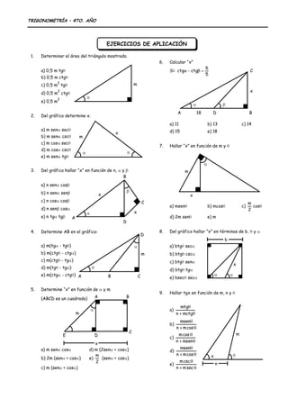EJERCICIOS DE APLICACIÓN<br />Determinar el área del triángulo mostrado.<br />m<br />a) 0,5 m tg<br />b) 0,5 m ctg<br />c) 0,5 m2 tg<br />d) 0,5 m2 ctg<br />e) 0,5 m2<br />Del gráfico determine x.<br />xm<br />a) m sen sec<br />b) m sen csc<br />c) m cos sec<br />d) m cos csc<br />e) m sen tg<br />xCBADnDel gráfico hallar “x” en función de n,  y <br />a) n sen cos<br />b) n sen sen<br />c) n cos cos<br />d) n sen cos<br />e) n tg tg<br />ABCDmDetermine AB en el gráfico:<br />a) m(tg - tg)<br />b) m(ctg - ctg)<br />c) m(ctg - tg)<br />d) m(tg - tg)<br />e) m(ctg - ctg)<br />ABCDEmxDetermine “x” en función de  y m <br />(ABCD es un cuadrado)<br />a) m sen cosd) m (2sen + cos)<br />b) 2m (sen + cos)e)  (sen + cos)<br />c) m (sen + cos)<br />xCAD18BCalcular “x”<br />Si: <br />a) 11b) 13c) 14<br />d) 15e) 18<br />Hallar “x” en función de m y <br />mx<br />a) msenb) mcosc) cos<br />d) 2m sene) m<br />Del gráfico hallar ”x” en términos de b,  y <br />bx<br />a) btg sec<br />b) btg csc<br />c) btg sen<br />d) btg tg<br />e) bsec sec<br />Hallar tgx en función de m, n y <br />mxna) <br />b) <br />c) <br />d) <br />e) <br />